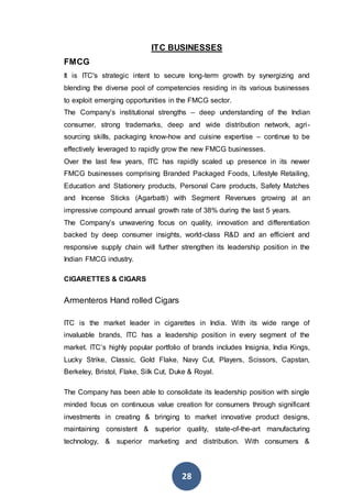 28
ITC BUSINESSES
FMCG
It is ITC's strategic intent to secure long-term growth by synergizing and
blending the diverse pool of competencies residing in its various businesses
to exploit emerging opportunities in the FMCG sector.
The Company’s institutional strengths – deep understanding of the Indian
consumer, strong trademarks, deep and wide distribution network, agri-
sourcing skills, packaging know-how and cuisine expertise – continue to be
effectively leveraged to rapidly grow the new FMCG businesses.
Over the last few years, ITC has rapidly scaled up presence in its newer
FMCG businesses comprising Branded Packaged Foods, Lifestyle Retailing,
Education and Stationery products, Personal Care products, Safety Matches
and Incense Sticks (Agarbatti) with Segment Revenues growing at an
impressive compound annual growth rate of 38% during the last 5 years.
The Company’s unwavering focus on quality, innovation and differentiation
backed by deep consumer insights, world-class R&D and an efficient and
responsive supply chain will further strengthen its leadership position in the
Indian FMCG industry.
CIGARETTES & CIGARS
Armenteros Hand rolled Cigars
ITC is the market leader in cigarettes in India. With its wide range of
invaluable brands, ITC has a leadership position in every segment of the
market. ITC’s highly popular portfolio of brands includes Insignia, India Kings,
Lucky Strike, Classic, Gold Flake, Navy Cut, Players, Scissors, Capstan,
Berkeley, Bristol, Flake, Silk Cut, Duke & Royal.
The Company has been able to consolidate its leadership position with single
minded focus on continuous value creation for consumers through significant
investments in creating & bringing to market innovative product designs,
maintaining consistent & superior quality, state-of-the-art manufacturing
technology, & superior marketing and distribution. With consumers &
 