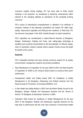 29
consumer insights driving strategy, ITC has been able to fortify market
standing in the long-term, by developing & delivering contemporary offers
relevant to the changing attitudes & aspirations of the constantly evolving
consumer.
ITC's pursuit of international competitiveness is reflected in its initiatives in
overseas markets. In the extremely competitive US market, ITC offers high-
quality, value-priced cigarettes and Roll-your-own solutions. In West Asia, ITC
has become a key player in the GCC markets through its export operations.
ITC's cigarettes are manufactured in state-of-the-art factories at Bengaluru,
Munger, Saharanpur, Kolkata and Pune, with cutting-edge technology &
excellent work practices benchmarked to the best globally. An efficient supply-
chain & distribution network reaches India's popular brands across the length
& breadth of the country.
Awards
ITC's Cigarettes business has been winning numerous awards for its quality,
environmental management systems and product excellence:
 'Best Manufacturer of Cigarettes' for the year 2008 & 2007 and Best Exporter
of Cigarettes for 2008 by the Tobacco Board based on previous three years'
performance.
 Occupational Health and Safety Award 2007 for Excellence in Safety
Management to the Bengaluru, Saharanpur and Kolkata factories from the
Royal Society for Prevention of Accidents (ROSPA), U.K.
 5 Star Health and Safety Rating in 2007 from the British Safety Council to the
Bengaluru, Munger, Kolkata and Saharanpur factories and the "Sword of
Honour" for Bengaluru & Saharanpur factories in 2006.
 Greentech Gold Award for excellence in Safety Management for the year
2007 to the Bengaluru, Kolkata and Saharanpur cigarette factories for the
high level of performance that the units have achieved in Environment Health
 