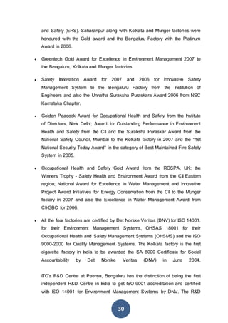 30
and Safety (EHS). Saharanpur along with Kolkata and Munger factories were
honoured with the Gold award and the Bengaluru Factory with the Platinum
Award in 2006.
 Greentech Gold Award for Excellence in Environment Management 2007 to
the Bengaluru, Kolkata and Munger factories.
 Safety Innovation Award for 2007 and 2006 for Innovative Safety
Management System to the Bengaluru Factory from the Institution of
Engineers and also the Unnatha Suraksha Puraskara Award 2006 from NSC
Karnataka Chapter.
 Golden Peacock Award for Occupational Health and Safety from the Institute
of Directors, New Delhi; Award for Outstanding Performance in Environment
Health and Safety from the CII and the Suraksha Puraskar Award from the
National Safety Council, Mumbai to the Kolkata factory in 2007 and the "1st
National Security Today Award" in the category of Best Maintained Fire Safety
System in 2005.
 Occupational Health and Safety Gold Award from the ROSPA, UK; the
Winners Trophy - Safety Health and Environment Award from the CII Eastern
region; National Award for Excellence in Water Management and Innovative
Project Award Initiatives for Energy Conservation from the CII to the Munger
factory in 2007 and also the Excellence in Water Management Award from
CII-GBC for 2006.
 All the four factories are certified by Det Norske Veritas (DNV) for ISO 14001,
for their Environment Management Systems, OHSAS 18001 for their
Occupational Health and Safety Management Systems (OHSMS) and the ISO
9000-2000 for Quality Management Systems. The Kolkata factory is the first
cigarette factory in India to be awarded the SA 8000 Certificate for Social
Accountability by Det Norske Veritas (DNV) in June 2004.
ITC's R&D Centre at Peenya, Bengaluru has the distinction of being the first
independent R&D Centre in India to get ISO 9001 accreditation and certified
with ISO 14001 for Environment Management Systems by DNV. The R&D
 