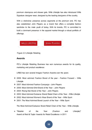 33
premium shampoos and shower gels. Wills Lifestyle has also introduced Wills
Signature designer wear, designed by the leading designers of the country.
With a distinctive presence across segments at the premium end, ITC has
also established John Players as a brand that offers a complete fashion
wardrobe to the male youth of today. With its brands, ITC is committed to
build a dominant presence in the apparel market through a robust portfolio of
offerings.
Figure 2.3 Lifestyle Retailing
Awards
ITC's Lifestyle Retailing Business has won numerous awards for its quality,
marketing and product excellence:
LRBD has won several Images Fashion Awards over the years:
 2009: Most admired Fashion Brand of the year - Fashion Forward – Wills
Lifestyle
 2007: Most Admired Fashion Campaign - John Players
 2005: Most Admired Shirt Brand of the Year - John Players
 2004: Rising Star Brand of the Year - John Players
 2003: Most Admired Exclusive Brand Retail Chain of the Year - Wills Lifestyle
 2002: Most Admired Women's Wear Brand of the Year - Wills Sport
 2001: The Most Admired Brand Launch of the Year - Wills Sport
The Most Admired Exclusive Brand Retail Chain of the Year - Wills Lifestyle.
 "Retailer of the Year (Fashion and Lifestyle)"
Award at Reid & Taylor Awards for Retail Excellence in 2011
 