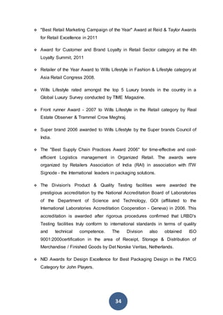 34
 "Best Retail Marketing Campaign of the Year" Award at Reid & Taylor Awards
for Retail Excellence in 2011
 Award for Customer and Brand Loyalty in Retail Sector category at the 4th
Loyalty Summit, 2011
 Retailer of the Year Award to Wills Lifestyle in Fashion & Lifestyle category at
Asia Retail Congress 2008.
 Wills Lifestyle rated amongst the top 5 Luxury brands in the country in a
Global Luxury Survey conducted by TIME Magazine.
 Front runner Award - 2007 to Wills Lifestyle in the Retail category by Real
Estate Observer & Trammel Crow Meghraj.
 Super brand 2006 awarded to Wills Lifestyle by the Super brands Council of
India.
 The "Best Supply Chain Practices Award 2006" for time-effective and cost-
efficient Logistics management in Organized Retail. The awards were
organized by Retailers Association of India (RAI) in association with ITW
Signode - the International leaders in packaging solutions.
 The Division's Product & Quality Testing facilities were awarded the
prestigious accreditation by the National Accreditation Board of Laboratories
of the Department of Science and Technology, GOI (affiliated to the
International Laboratories Accreditation Cooperation - Geneva) in 2006. This
accreditation is awarded after rigorous procedures confirmed that LRBD's
Testing facilities truly conform to international standards in terms of quality
and technical competence. The Division also obtained ISO
9001:2000certification in the area of Receipt, Storage & Distribution of
Merchandise / Finished Goods by Det Norske Veritas, Netherlands.
 NID Awards for Design Excellence for Best Packaging Design in the FMCG
Category for John Players.
 