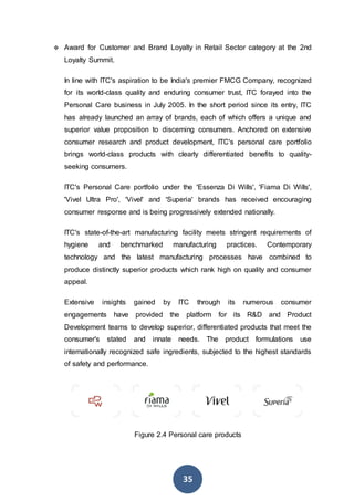 35
 Award for Customer and Brand Loyalty in Retail Sector category at the 2nd
Loyalty Summit.
In line with ITC's aspiration to be India's premier FMCG Company, recognized
for its world-class quality and enduring consumer trust, ITC forayed into the
Personal Care business in July 2005. In the short period since its entry, ITC
has already launched an array of brands, each of which offers a unique and
superior value proposition to discerning consumers. Anchored on extensive
consumer research and product development, ITC's personal care portfolio
brings world-class products with clearly differentiated benefits to quality-
seeking consumers.
ITC's Personal Care portfolio under the 'Essenza Di Wills', 'Fiama Di Wills',
'Vivel Ultra Pro', 'Vivel' and 'Superia' brands has received encouraging
consumer response and is being progressively extended nationally.
ITC's state-of-the-art manufacturing facility meets stringent requirements of
hygiene and benchmarked manufacturing practices. Contemporary
technology and the latest manufacturing processes have combined to
produce distinctly superior products which rank high on quality and consumer
appeal.
Extensive insights gained by ITC through its numerous consumer
engagements have provided the platform for its R&D and Product
Development teams to develop superior, differentiated products that meet the
consumer's stated and innate needs. The product formulations use
internationally recognized safe ingredients, subjected to the highest standards
of safety and performance.
Figure 2.4 Personal care products
 