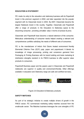 36
EDUCATION & STATIONERY
ITC made its entry to the education and stationery business with its Paperkraft
brand in the premium segment in 2002; and later expanded into the popular
segment with its Classmate brand in 2003. By 2007, Classmate became the
largest Notebook brand in the country. Together, Classmate and Paperkraft
offer a range of products in the Education & Stationery space to the
discerning consumer, providing unrivalled value in terms of product & price.
Classmate and Paperkraft have become a natural extension of the consumer.
Meticulous understanding of consumer needs helped creating a relevant and
comprehensive portfolio satisfying the needs of different sets of consumers.
ITC is the manufacturer of India's first Ozone treated environment friendly
Elemental Chlorine Free (ECF) pulp, paper and paperboard. It blends its
knowledge of image processing, printing and conversion garnered from
Packaging & Printing Business with its brand building and trade marketing &
distribution strengths resident in its FMCG business to offer superior value
products to consumers.
Paperkraft Business paper and the papers used in Classmate and Paperkraft
notebooks are superior in quality and environment-friendly. Other offerings
available in education and Stationery range are safe and certified non-toxic.
Figure 2.5 Education & Stationary products
SAFETY MATCHES
As part of its strategic initiative to create multiple drivers of growth in the
FMCG sector, ITC commenced marketing safety matches sourced from the
small-scale sector. The Matches business leverages the core strengths of ITC
 