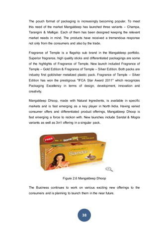 38
The pouch format of packaging is increasingly becoming popular. To meet
this need of the market Mangaldeep has launched three variants – Champa,
Tarangini & Malligai. Each of them has been designed keeping the relevant
market needs in mind. The products have received a tremendous response
not only from the consumers and also by the trade.
Fragrance of Temple is a flagship sub brand in the Mangaldeep portfolio.
Superior fragrance, high quality sticks and differentiated packagings are some
of the highlights of Fragrance of Temple. New launch included Fragrance of
Temple – Gold Edition & Fragrance of Temple – Silver Edition. Both packs are
industry first gold/silver metalized plastic pack. Fragrance of Temple – Silver
Edition has won the prestigious "IFCA Star Award 2011" which recognizes
Packaging Excellency in terms of design, development, innovation and
creativity.
Mangaldeep Dhoop, made with Natural Ingredients, is available in specific
markets and is fast emerging as a key player in North India. Having varied
consumer offers and differentiated product offerings, Mangaldeep Dhoop is
fast emerging a force to reckon with. New launches include Sandal & Mogra
variants as well as 3in1 offering in a singular pack.
Figure 2.6 Mangaldeep Dhoop
The Business continues to work on various exciting new offerings to the
consumers and is planning to launch them in the near future.
 