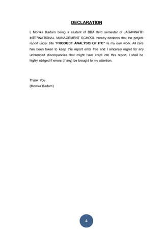 4
DECLARATION
I, Monika Kadam being a student of BBA third semester of JAGANNATH
INTERNATIONAL MANAGEMENT SCHOOL hereby declares that the project
report under title “PRODUCT ANALYSIS OF ITC” is my own work. All care
has been taken to keep this report error free and I sincerely regret for any
unintended discrepancies that might have crept into this report. I shall be
highly obliged if errors (if any) be brought to my attention.
Thank You
(Monika Kadam)
 