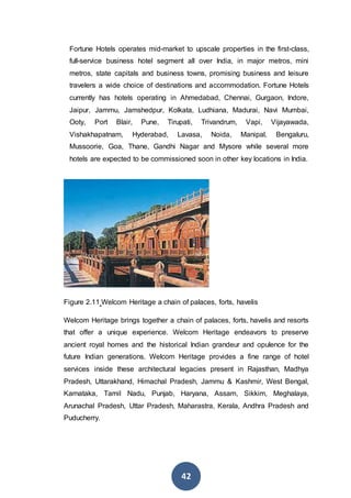 42
Fortune Hotels operates mid-market to upscale properties in the first-class,
full-service business hotel segment all over India, in major metros, mini
metros, state capitals and business towns, promising business and leisure
travelers a wide choice of destinations and accommodation. Fortune Hotels
currently has hotels operating in Ahmedabad, Chennai, Gurgaon, Indore,
Jaipur, Jammu, Jamshedpur, Kolkata, Ludhiana, Madurai, Navi Mumbai,
Ooty, Port Blair, Pune, Tirupati, Trivandrum, Vapi, Vijayawada,
Vishakhapatnam, Hyderabad, Lavasa, Noida, Manipal, Bengaluru,
Mussoorie, Goa, Thane, Gandhi Nagar and Mysore while several more
hotels are expected to be commissioned soon in other key locations in India.
Figure 2.11 Welcom Heritage a chain of palaces, forts, havelis
Welcom Heritage brings together a chain of palaces, forts, havelis and resorts
that offer a unique experience. Welcom Heritage endeavors to preserve
ancient royal homes and the historical Indian grandeur and opulence for the
future Indian generations. Welcom Heritage provides a fine range of hotel
services inside these architectural legacies present in Rajasthan, Madhya
Pradesh, Uttarakhand, Himachal Pradesh, Jammu & Kashmir, West Bengal,
Karnataka, Tamil Nadu, Punjab, Haryana, Assam, Sikkim, Meghalaya,
Arunachal Pradesh, Uttar Pradesh, Maharastra, Kerala, Andhra Pradesh and
Puducherry.
 