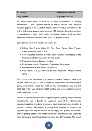 46
 Art boards Playing card boards
Ivory boards Cigarette Tissues
ITC takes great pride in servicing a large cross-section of industry
requirements - from cigarette tissues to FMCG cartons, from electrical
insulation papers to PLA Coated Boards, from decorative laminate base to
writing and printing papers and much more. ITC straddles the entire spectrum
of paperboards - from 100% virgin, food-grade boards which are from
renewable and sustainable resources to 100 % recycled boards
Some of ITC's prominent paperboard brands are:
 Folding Box Boards: Cyber XL Pac, Cyber Cypak, Cyber Propac,
Cyber Premium, Pearl XL Pac
 Solid Bleached Sulphate Boards: Safire Graphik, Art Maestro, Carte
Persona, Carte Lumina, Safire XL Pac, Digiart
 Poly coated boards: Indobev, Indobarr
 PLA Coated boards: Omegabev, Omegabarr, Omegawrap
 Recycled boards: Eco Blanca, Eco Natura
 Fine Papers: AlfaZap, Alfa Plus, Hi Brite, Paperkraft , Alfazine, Perma
White
Each of the units specializes in a range of products. Together, these units
produce close to 5, 50,000 TPA of paper and paperboards that meet stringent
quality requirements across the world. All four manufacturing units are ISO
9001; ISO 14001 and OHSAS 18001 certified and meet strict Environment,
Health and Safety norms.
The unit in Bhadrachalam is India's largest integrated pulping and paperboard
manufacturing unit. It boasts of equipment supplied by internationally
renowned suppliers for pulping processes, paper machines, web detection &
inspection systems, and finishing & packing lines. Currently the unit produces
high-end virgin and recycled boards for packaging and graphic applications,
and fine printing papers. The Bhadrachalam unit manufactures and uses pulp
made from ozone bleaching process known as light ECF process. The use of
 