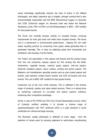 47
ozone technology significantly reduces the load of toxins in the effluent
discharged, and helps customers get a brighter, stronger product that is also
environmentally responsible with the BOD (Biochemical oxygen on demand)
and COD (Chemical oxygen on demand) level way below the National
Standards Limits. PM 4 & PM 5 of Unit Bhadrachalam is BRC – IOP certified
for food grade boards.
The Kovai unit currently focuses entirely on recycled boards, servicing
requirements for both grey back and white back recycled boards, The Kovai
unit is a benchmark in environmental performance - helping ITC turn solid
waste recycling positive by consuming more paper waste generated than is
generated internally. This is done by collecting waste from households and
institutions and recycling it at this facility.
The Tribeni unit specializes in fine papers and tissues and the product range
from this unit comprises opaque papers for fine printing like the Bible,
dictionaries, cigarette tissues, medical grade papers, anti-rust papers,
electrical insulation papers, decor surface, printing and barrier papers. The
Bollaram unit manufactures specialty boards such as cast coated papers and
boards, poly extrusion coated barrier boards and C2S art boards and ivory
boards. This unit is BRC- IOP certified for food grade boards.
Customers are at the core of the business. This is reflected in the diverse
range of products, grades and value added services. There is a strong focus
on partnering customers to co-create and deliver superior solutions,
enhancing their competitive advantage.
All the 4 units of ITC PSPD are FSC-CoC (Forest Stewardship Council- Chain
of Custody) certified enabling it to provide a diverse range of
paperboards/paper with FSC certificate which is a gold standard in wood
certification for ethical and legal sourcing.
The Business' quality philosophy is reflected at every stage - from the
selection of clones used for growing pulpwood to world-class manufacturing
 