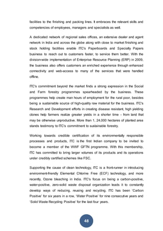 48
facilities to the finishing and packing lines. It embraces the relevant skills and
competencies of employees, managers and specialists as well.
A dedicated network of regional sales offices, an extensive dealer and agent
network in India and across the globe along with close to market finishing and
stock holding facilities enable ITC's Paperboards and Specialty Papers
business to reach out to customers faster, to service them better. With the
division-wide implementation of Enterprise Resource Planning (ERP) in 2009,
the business also offers customers an enriched experience through enhanced
connectivity and web-access to many of the services that were handled
offline.
ITC's commitment beyond the market finds a strong expression in the Social
and Farm forestry programmes spearheaded by the business. These
programmes help create man hours of employment for the rural poor, besides
being a sustainable source of high-quality raw material for the business. ITC's
Research and Development efforts in creating disease resistant, high yielding
clones help farmers realize greater yields in a shorter time - from land that
may be otherwise unproductive. More than 1, 24,000 hectares of planted area
stands testimony to ITC's commitment to sustainable forestry.
Working towards credible certification of its environmentally responsible
processes and products, ITC is the first Indian company to be invited to
become a member of the WWF GFTN programme. With this membership,
ITC has committed to bring larger volumes of its products and its operations
under credibly certified schemes like FSC.
Supporting the cause of clean technology, ITC is a front-runner in introducing
environment-friendly Elemental Chlorine Free (ECF) technology, and more
recently, Ozone bleaching in India. ITC's focus on being a carbon-positive,
water-positive, zero-solid waste disposal organization leads it to constantly
develop ways of reducing, reusing and recycling. ITC has been ‘Carbon
Positive’ for six years in a row, ‘Water Positive’ for nine consecutive years and
‘Solid Waste Recycling Positive’ for the last four years.
 