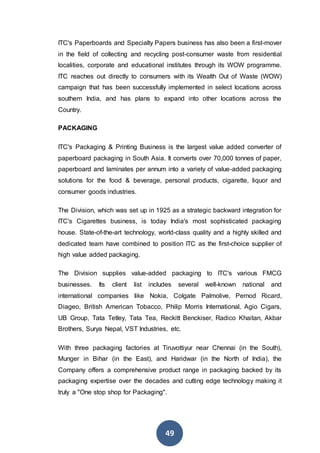 49
ITC's Paperboards and Specialty Papers business has also been a first-mover
in the field of collecting and recycling post-consumer waste from residential
localities, corporate and educational institutes through its WOW programme.
ITC reaches out directly to consumers with its Wealth Out of Waste (WOW)
campaign that has been successfully implemented in select locations across
southern India, and has plans to expand into other locations across the
Country.
PACKAGING
ITC's Packaging & Printing Business is the largest value added converter of
paperboard packaging in South Asia. It converts over 70,000 tonnes of paper,
paperboard and laminates per annum into a variety of value-added packaging
solutions for the food & beverage, personal products, cigarette, liquor and
consumer goods industries.
The Division, which was set up in 1925 as a strategic backward integration for
ITC's Cigarettes business, is today India's most sophisticated packaging
house. State-of-the-art technology, world-class quality and a highly skilled and
dedicated team have combined to position ITC as the first-choice supplier of
high value added packaging.
The Division supplies value-added packaging to ITC's various FMCG
businesses. Its client list includes several well-known national and
international companies like Nokia, Colgate Palmolive, Pernod Ricard,
Diageo, British American Tobacco, Philip Morris International, Agio Cigars,
UB Group, Tata Tetley, Tata Tea, Reckitt Benckiser, Radico Khaitan, Akbar
Brothers, Surya Nepal, VST Industries, etc.
With three packaging factories at Tiruvottiyur near Chennai (in the South),
Munger in Bihar (in the East), and Haridwar (in the North of India), the
Company offers a comprehensive product range in packaging backed by its
packaging expertise over the decades and cutting edge technology making it
truly a "One stop shop for Packaging".
 