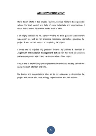 5
ACKNOWLEDGEMENT
I have taken efforts in this project. However, it would not have been possible
without the kind support and help of many individuals and organizations. I
would like to extend my sincere thanks to all of them.
I am highly indebted to Mr. Sanjeev Verma for their guidance and constant
supervision as well as for providing necessary information regarding the
project & also for their support in completing the project.
I would like to express my gratitude towards my parents & member of
Jagannath International Management School for their kind co-operation
and encouragement which help me in completion of this project.
I would like to express my special gratitude and thanks to industry persons for
giving me such attention and time.
My thanks and appreciations also go to my colleague in developing the
project and people who have willingly helped me out with their abilities.
 