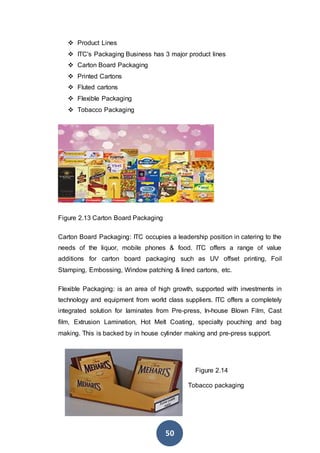 50
 Product Lines
 ITC's Packaging Business has 3 major product lines
 Carton Board Packaging
 Printed Cartons
 Fluted cartons
 Flexible Packaging
 Tobacco Packaging
Figure 2.13 Carton Board Packaging
Carton Board Packaging: ITC occupies a leadership position in catering to the
needs of the liquor, mobile phones & food. ITC offers a range of value
additions for carton board packaging such as UV offset printing, Foil
Stamping, Embossing, Window patching & lined cartons, etc.
Flexible Packaging: is an area of high growth, supported with investments in
technology and equipment from world class suppliers. ITC offers a completely
integrated solution for laminates from Pre-press, In-house Blown Film, Cast
film, Extrusion Lamination, Hot Melt Coating, specialty pouching and bag
making. This is backed by in house cylinder making and pre-press support.
Figure 2.14
Tobacco packaging
 