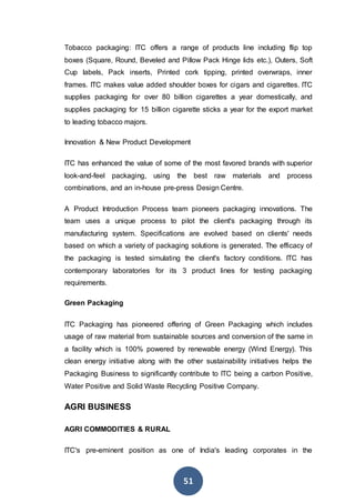 51
Tobacco packaging: ITC offers a range of products line including flip top
boxes (Square, Round, Beveled and Pillow Pack Hinge lids etc.), Outers, Soft
Cup labels, Pack inserts, Printed cork tipping, printed overwraps, inner
frames. ITC makes value added shoulder boxes for cigars and cigarettes. ITC
supplies packaging for over 80 billion cigarettes a year domestically, and
supplies packaging for 15 billion cigarette sticks a year for the export market
to leading tobacco majors.
Innovation & New Product Development
ITC has enhanced the value of some of the most favored brands with superior
look-and-feel packaging, using the best raw materials and process
combinations, and an in-house pre-press Design Centre.
A Product Introduction Process team pioneers packaging innovations. The
team uses a unique process to pilot the client's packaging through its
manufacturing system. Specifications are evolved based on clients' needs
based on which a variety of packaging solutions is generated. The efficacy of
the packaging is tested simulating the client's factory conditions. ITC has
contemporary laboratories for its 3 product lines for testing packaging
requirements.
Green Packaging
ITC Packaging has pioneered offering of Green Packaging which includes
usage of raw material from sustainable sources and conversion of the same in
a facility which is 100% powered by renewable energy (Wind Energy). This
clean energy initiative along with the other sustainability initiatives helps the
Packaging Business to significantly contribute to ITC being a carbon Positive,
Water Positive and Solid Waste Recycling Positive Company.
AGRI BUSINESS
AGRI COMMODITIES & RURAL
ITC's pre-eminent position as one of India's leading corporates in the
 