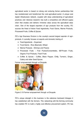 52
agricultural sector is based on strong and enduring farmer partnerships that
has revolutionized and transformed the rural agricultural sector. A unique rural
digital infrastructure network, coupled with deep understanding of agricultural
practices and intensive research, has built a competitive and efficient supply
chain that creates and delivers immense value across the agricultural value
chain. One of the largest exporters of agri products from the country, ITC
sources the finest of Indian Feed Ingredients, Food Grains, Marine Products,
Processed Fruits, Coffee & Spices.
ITC's Agri Business Division is the country's second largest exporter of agri-
products. It currently focuses on exports and domestic trading of:
 Feed Ingredients - Soyameal
 Food Grains - Rice (Basmati), Wheat
 Marine Products - Shrimps and Prawns
 Processed Fruits - Fruit Purees/Concentrates, IQF/Frozen Fruits,
Organic Fruit Products, Fresh Fruits
 Coffee & Spices - Coffee, Black Pepper, Chilly, Turmeric, Ginger,
Celery and other Seed Spices
Farmer empowerment through e-Choupals
Figure 2.15 Farmer empowerment through e-Choupals
ITC's unique strength in this business is the extensive backward linkages it
has established with the farmers. This networking with the farming community
has enabled ITC to build a highly cost effective procurement system. ITC has
 