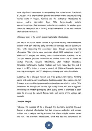 53
made significant investments in web-enabling the Indian farmer. Christened
'e-Choupal', ITC's empowerment plan for the farmer centres around providing
Internet kiosks in villages. Farmers use this technology infrastructure to
access on-line information from ITC's farmer-friendly website
www.echoupal.com. Data accessed by the farmers relate to the weather, crop
conditions, best practices in farming, ruling international prices and a host of
other relevant information.
e-Choupal today is the world's largest rural digital infrastructure.
The unique e-Choupal model creates a significant two-way multi-dimensional
channel which can efficiently carry products and services into and out of rural
India, while recovering the associated costs through agri-sourcing led
efficiencies. This initiative now comprises about 6500 installations covering
nearly 40,000 villages and serving over 4 million farmers. Currently, the 'e-
Choupal' website provides information to farmers across the 10 States of
Madhya Pradesh, Haryana, Uttarakhand, Uttar Pradesh, Rajasthan,
Karnataka, Maharashtra, Andhra Pradesh and Tamil Nadu. Over the next 5
years it is ITC's Vision to create a network of 20,000 e-Choupals, thereby
extending coverage to 100,000 villages representing one sixth of rural India.
Supporting the e-Choupal network are ITC's procurement teams, handling
agents and contemporary warehousing facilities across India, enabling its Agri
Business to source identity-preserved merchandise even at short notice. ITC's
processors are handpicked, reliable high quality outfits who ensure hygienic
processing and modern packaging. Strict quality control is exercised at each
stage to preserve the natural flavour, taste and aroma of the various agri
products.
Choupal Saagar
Following the success of the e-Choupal, the Company launched Choupal
Saagar, a physical infrastructure hub that comprises collection and storage
facilities and a unique rural hypermarket that offers multiple services under
one roof. This landmark infrastructure, which has set new benchmarks for
 