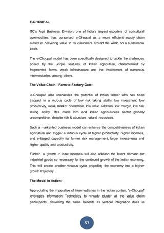 57
E-CHOUPAL
ITC's Agri Business Division, one of India's largest exporters of agricultural
commodities, has conceived e-Choupal as a more efficient supply chain
aimed at delivering value to its customers around the world on a sustainable
basis.
The e-Choupal model has been specifically designed to tackle the challenges
posed by the unique features of Indian agriculture, characterized by
fragmented farms, weak infrastructure and the involvement of numerous
intermediaries, among others.
The Value Chain - Farm to Factory Gate:
'e-Choupal' also unshackles the potential of Indian farmer who has been
trapped in a vicious cycle of low risk taking ability, low investment, low
productivity, weak market orientation, low value addition, low margin, low risk
taking ability. This made him and Indian agribusiness sector globally
uncompetitive, despite rich & abundant natural resources.
Such a market-led business model can enhance the competitiveness of Indian
agriculture and trigger a virtuous cycle of higher productivity, higher incomes,
and enlarged capacity for farmer risk management, larger investments and
higher quality and productivity.
Further, a growth in rural incomes will also unleash the latent demand for
industrial goods so necessary for the continued growth of the Indian economy.
This will create another virtuous cycle propelling the economy into a higher
growth trajectory.
The Model in Action:
Appreciating the imperative of intermediaries in the Indian context, 'e-Choupal'
leverages Information Technology to virtually cluster all the value chain
participants, delivering the same benefits as vertical integration does in
 