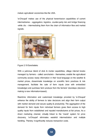 58
mature agricultural economies like the USA.
'e-Choupal' makes use of the physical transmission capabilities of current
intermediaries - aggregation, logistics, counter-party risk and bridge financing
-while dis - intermediating them from the chain of information flow and market
signals.
Figure 2.19 Sanchalaks
With a judicious blend of click & mortar capabilities, village internet kiosks
managed by farmers - called sanchalaks - themselves, enable the agricultural
community access ready information in their local language on the weather &
market prices, disseminate knowledge on scientific farm practices & risk
management, facilitate the sale of farm inputs (now with embedded
knowledge) and purchase farm produce from the farmers' doorsteps (decision
making is now information-based).
Real-time information and customized knowledge provided by 'e-Choupal'
enhance the ability of farmers to take decisions and align their farm output
with market demand and secure quality & productivity. The aggregation of the
demand for farm inputs from individual farmers gives them access to high
quality inputs from established and reputed manufacturers at fair prices. As a
direct marketing channel, virtually linked to the 'mandi' system for price
discovery, 'e-Choupal' eliminates wasteful intermediation and multiple
handling. Thereby it significantly reduces transaction costs.
 