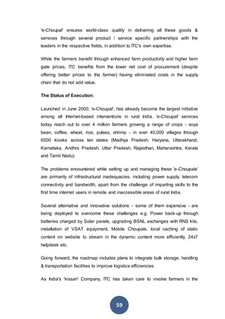 59
'e-Choupal' ensures world-class quality in delivering all these goods &
services through several product / service specific partnerships with the
leaders in the respective fields, in addition to ITC's own expertise.
While the farmers benefit through enhanced farm productivity and higher farm
gate prices, ITC benefits from the lower net cost of procurement (despite
offering better prices to the farmer) having eliminated costs in the supply
chain that do not add value.
The Status of Execution:
Launched in June 2000, 'e-Choupal', has already become the largest initiative
among all Internet-based interventions in rural India. 'e-Choupal' services
today reach out to over 4 million farmers growing a range of crops - soya
bean, coffee, wheat, rice, pulses, shrimp - in over 40,000 villages through
6500 kiosks across ten states (Madhya Pradesh, Haryana, Uttarakhand,
Karnataka, Andhra Pradesh, Uttar Pradesh, Rajasthan, Maharashtra, Kerala
and Tamil Nadu).
The problems encountered while setting up and managing these 'e-Choupals'
are primarily of infrastructural inadequacies, including power supply, telecom
connectivity and bandwidth, apart from the challenge of imparting skills to the
first time internet users in remote and inaccessible areas of rural India.
Several alternative and innovative solutions - some of them expensive - are
being deployed to overcome these challenges e.g. Power back-up through
batteries charged by Solar panels, upgrading BSNL exchanges with RNS kits,
installation of VSAT equipment, Mobile Choupals, local caching of static
content on website to stream in the dynamic content more efficiently, 24x7
helpdesk etc.
Going forward, the roadmap includes plans to integrate bulk storage, handling
& transportation facilities to improve logistics efficiencies.
As India's 'kissan' Company, ITC has taken care to involve farmers in the
 