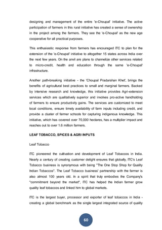 60
designing and management of the entire 'e-Choupal' initiative. The active
participation of farmers in this rural initiative has created a sense of ownership
in the project among the farmers. They see the 'e-Choupal' as the new age
cooperative for all practical purposes.
This enthusiastic response from farmers has encouraged ITC to plan for the
extension of the 'e-Choupal' initiative to altogether 15 states across India over
the next few years. On the anvil are plans to channelize other services related
to micro-credit, health and education through the same 'e-Choupal'
infrastructure.
Another path-breaking initiative - the 'Choupal Pradarshan Khet', brings the
benefits of agricultural best practices to small and marginal farmers. Backed
by intensive research and knowledge, this initiative provides Agri-extension
services which are qualitatively superior and involves pro-active handholding
of farmers to ensure productivity gains. The services are customized to meet
local conditions, ensure timely availability of farm inputs including credit, and
provide a cluster of farmer schools for capturing indigenous knowledge. This
initiative, which has covered over 70,000 hectares, has a multiplier impact and
reaches out to over 1.6 million farmers.
LEAF TOBACCO, SPICES & AGRI INPUTS
Leaf Tobacco
ITC pioneered the cultivation and development of Leaf Tobaccos in India.
Nearly a century of creating customer delight ensures that globally, ITC's Leaf
Tobacco business is synonymous with being "The One Stop Shop for Quality
Indian Tobaccos". The Leaf Tobacco business' partnership with the farmer is
also almost 100 years old. In a spirit that truly embodies the Company's
"commitment beyond the market", ITC has helped the Indian farmer grow
quality leaf tobaccos and linked him to global markets.
ITC is the largest buyer, processor and exporter of leaf tobaccos in India -
creating a global benchmark as the single largest integrated source of quality
 
