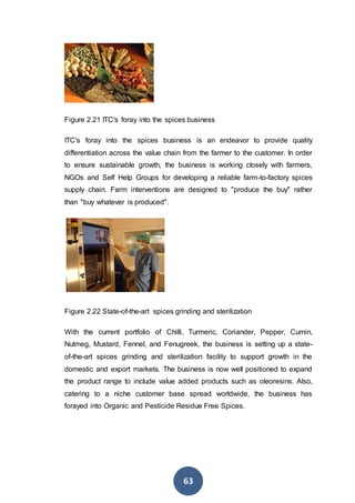 63
Figure 2.21 ITC's foray into the spices business
ITC's foray into the spices business is an endeavor to provide quality
differentiation across the value chain from the farmer to the customer. In order
to ensure sustainable growth, the business is working closely with farmers,
NGOs and Self Help Groups for developing a reliable farm-to-factory spices
supply chain. Farm interventions are designed to "produce the buy" rather
than "buy whatever is produced".
Figure 2.22 State-of-the-art spices grinding and sterilization
With the current portfolio of Chilli, Turmeric, Coriander, Pepper, Cumin,
Nutmeg, Mustard, Fennel, and Fenugreek, the business is setting up a state-
of-the-art spices grinding and sterilization facility to support growth in the
domestic and export markets. The business is now well positioned to expand
the product range to include value added products such as oleoresins. Also,
catering to a niche customer base spread worldwide, the business has
forayed into Organic and Pesticide Residue Free Spices.
 