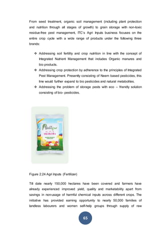 65
From seed treatment, organic soil management (including plant protection
and nutrition through all stages of growth) to grain storage with non-toxic
residue-free pest management, ITC’s Agri Inputs business focuses on the
entire crop cycle with a wide range of products under the following three
brands:
 Addressing soil fertility and crop nutrition in line with the concept of
Integrated Nutrient Management that includes Organic manures and
bio products.
 Addressing crop protection by adherence to the principles of Integrated
Pest Management. Presently consisting of Neem based pesticides, this
line would further expand to bio pesticides and natural metabolites.
 Addressing the problem of storage pests with eco – friendly solution
consisting of bio- pesticides.
Figure 2.24 Agri Inputs (Fertilizer)
Till date nearly 150,000 hectares have been covered and farmers have
already experienced improved yield, quality and marketability apart from
savings in non-usage of harmful chemical inputs across different crops. The
initiative has provided earning opportunity to nearly 50,000 families of
landless labourers and women self-help groups through supply of raw
 