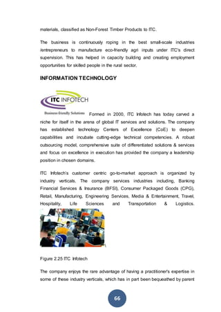 66
materials, classified as Non-Forest Timber Products to ITC.
The business is continuously roping in the best small-scale industries
/entrepreneurs to manufacture eco-friendly agri inputs under ITC's direct
supervision. This has helped in capacity building and creating employment
opportunities for skilled people in the rural sector.
INFORMATION TECHNOLOGY
Formed in 2000, ITC Infotech has today carved a
niche for itself in the arena of global IT services and solutions. The company
has established technology Centers of Excellence (CoE) to deepen
capabilities and incubate cutting-edge technical competencies. A robust
outsourcing model, comprehensive suite of differentiated solutions & services
and focus on excellence in execution has provided the company a leadership
position in chosen domains.
ITC Infotech’s customer centric go-to-market approach is organized by
industry verticals. The company services industries including, Banking
Financial Services & Insurance (BFSI), Consumer Packaged Goods (CPG),
Retail, Manufacturing, Engineering Services, Media & Entertainment, Travel,
Hospitality, Life Sciences and Transportation & Logistics.

Figure 2.25 ITC Infotech
The company enjoys the rare advantage of having a practitioner's expertise in
some of these industry verticals, which has in part been bequeathed by parent
 