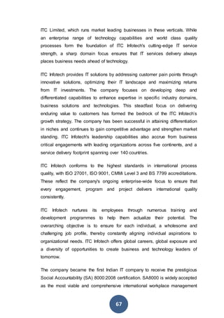 67
ITC Limited, which runs market leading businesses in these verticals. While
an enterprise range of technology capabilities and world class quality
processes form the foundation of ITC Infotech's cutting-edge IT service
strength, a sharp domain focus ensures that IT services delivery always
places business needs ahead of technology.
ITC Infotech provides IT solutions by addressing customer pain points through
innovative solutions, optimizing their IT landscape and maximizing returns
from IT investments. The company focuses on developing deep and
differentiated capabilities to enhance expertise in specific industry domains,
business solutions and technologies. This steadfast focus on delivering
enduring value to customers has formed the bedrock of the ITC Infotech’s
growth strategy. The company has been successful in attaining differentiation
in niches and continues to gain competitive advantage and strengthen market
standing. ITC Infotech's leadership capabilities also accrue from business
critical engagements with leading organizations across five continents, and a
service delivery footprint spanning over 140 countries.
ITC Infotech conforms to the highest standards in international process
quality, with ISO 27001, ISO 9001, CMMi Level 3 and BS 7799 accreditations.
These reflect the company's ongoing enterprise-wide focus to ensure that
every engagement, program and project delivers international quality
consistently.
ITC Infotech nurtures its employees through numerous training and
development programmes to help them actualize their potential. The
overarching objective is to ensure for each individual, a wholesome and
challenging job profile, thereby constantly aligning individual aspirations to
organizational needs. ITC Infotech offers global careers, global exposure and
a diversity of opportunities to create business and technology leaders of
tomorrow.
The company became the first Indian IT company to receive the prestigious
Social Accountability (SA) 8000:2008 certification. SA8000 is widely accepted
as the most viable and comprehensive international workplace management
 