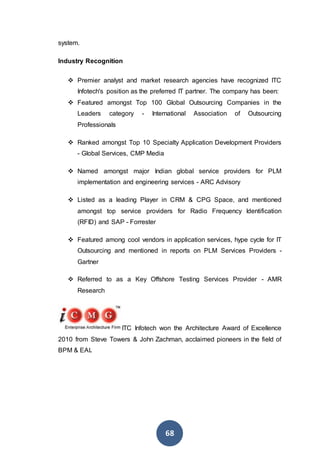 68
system.
Industry Recognition
 Premier analyst and market research agencies have recognized ITC
Infotech's position as the preferred IT partner. The company has been:
 Featured amongst Top 100 Global Outsourcing Companies in the
Leaders category - International Association of Outsourcing
Professionals
 Ranked amongst Top 10 Specialty Application Development Providers
- Global Services, CMP Media
 Named amongst major Indian global service providers for PLM
implementation and engineering services - ARC Advisory
 Listed as a leading Player in CRM & CPG Space, and mentioned
amongst top service providers for Radio Frequency Identification
(RFID) and SAP - Forrester
 Featured among cool vendors in application services, hype cycle for IT
Outsourcing and mentioned in reports on PLM Services Providers -
Gartner
 Referred to as a Key Offshore Testing Services Provider - AMR
Research
ITC Infotech won the Architecture Award of Excellence
2010 from Steve Towers & John Zachman, acclaimed pioneers in the field of
BPM & EAI.
 