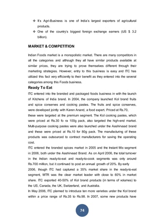 74
 It’s Agri-Business is one of India’s largest exporters of agricultural
products.
 One of the country’s biggest foreign exchange earners (US $ 3.2
billion).
MARKET & COMPETITION
Indian Foods market is a monopolistic market. There are many competitors in
all the categories and although they all have similar products available at
similar prices, they are trying to prove themselves different through their
marketing strategies. However, entry to this business is easy and ITC has
utilized this fact very efficiently to their benefit as they entered into the several
categories among this Foods business.
Ready To Eat
ITC entered into the branded and packaged foods business in with the launch
of Kitchens of India brand. In 2004, the company launched KoI brand fruits
and spice conserves and cooking pastes. The fruits and spice conserves,
were developed jointly with Karen Anand, a food expert. Priced at Rs.70,
these were targeted at the premium segment. The KoI cooking pastes, which
were priced at Rs.30 fo ra 100g pack, also targeted the high-end market.
Multi-purpose cooking pastes were also launched under the Aashirvaad brand
and these were priced at Rs.10 for 80g pack. The manufacturing of these
products was outsourced to contract manufacturers for saving the operating
cost.
ITC entered the branded spices market in 2005 and the Instant Mix segment
in 2006, both under the Aashirvaad Brand. As on April 2006, the total turnover
in the Indian ready-to-eat and ready-to-cook segments was only around
Rs.700 million, but it continued to post an annual growth of 20%. By early
2006, though ITC had captured a 35% market share in the ready-to-eat
segment, MTR was the clear market leader with close to 60% in market
share. ITC exported 40-50% of KoI brand products (in terms of volumes) to
the US, Canada, the UK, Switzerland, and Australia.
In May 2006, ITC planned to introduce ten more varieties under the KoI brand
within a price range of Rs.35 to Rs.98. In 2007, some new products have
 