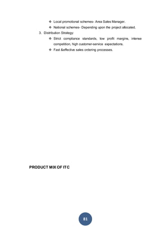 81
 Local promotional schemes- Area Sales Manager.
 National schemes- Depending upon the project allocated.
3. Distribution Strategy:
 Strict compliance standards, low profit margins, intense
competition, high customer-service expectations.
 Fast &effective sales ordering processes.
PRODUCT MIX OF ITC
 