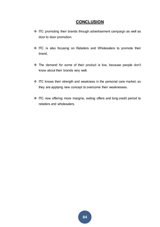 84
CONCLUSION
 ITC promoting their brands through advertisement campaign as well as
door to door promotion.
 ITC is also focusing on Retailers and Wholesalers to promote their
brand.
 The demand for some of their product is low, because people don’t
know about their brands very well.
 ITC knows their strength and weakness in the personal care market, so
they are applying new concept to overcome their weaknesses.
 ITC now offering more margins, exiting offers and long credit period to
retailers and wholesalers.
 