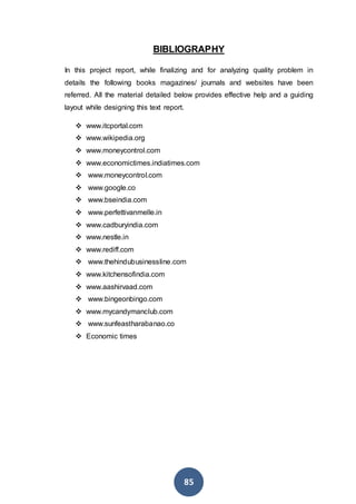 85
BIBLIOGRAPHY
In this project report, while finalizing and for analyzing quality problem in
details the following books magazines/ journals and websites have been
referred. All the material detailed below provides effective help and a guiding
layout while designing this text report.
 www.itcportal.com
 www.wikipedia.org
 www.moneycontrol.com
 www.economictimes.indiatimes.com
 www.moneycontrol.com
 www.google.co
 www.bseindia.com
 www.perfettivanmelle.in
 www.cadburyindia.com
 www.nestle.in
 www.rediff.com
 www.thehindubusinessline.com
 www.kitchensofindia.com
 www.aashirvaad.com
 www.bingeonbingo.com
 www.mycandymanclub.com
 www.sunfeastharabanao.co
 Economic times
 
