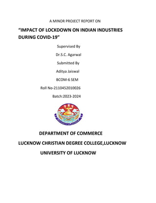 A MINOR PROJECT REPORT ON
“IMPACT OF LOCKDOWN ON INDIAN INDUSTRIES
DURING COVID-19”
Supervised By
Dr.S.C. Agarwal
Submitted By
Aditya Jaiswal
BCOM-6 SEM
Roll No-2110452010026
Batch:2023-2024
DEPARTMENT OF COMMERCE
LUCKNOW CHRISTIAN DEGREE COLLEGE,LUCKNOW
UNIVERSITY OF LUCKNOW
 
