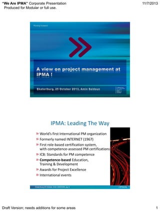 “We Are IPMA” Corporate Presentation
Produced for Modular or full use.

11/7/2013

®

IPMA: Leading The Way
World’s first International PM organization
Formerly named INTERNET (1967)
First role-based certification system,
with competence-assessed PM certifications
ICB: Standards for PM competence
Competence-based Education,
Training & Development
Awards for Project Excellence
International events
Ekateriburg 25 October, Amin SAIDOUN, pg. 2

Draft Version; needs additions for some areas

1

 