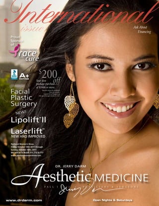 International
 Proud
           issue                                                                                                         Ask About
                                                                                                                            Financing

 Sponsor
 of




         A+
         RATING
                              $
                                   200
                           Your firstoff
                           package purchase
                           of $1000 or more.
 Facial                            *Specials cannot be combined.
                                                Does not include :
                                       LipoLift III or Weight Loss.


 Plastic
                              offer good through October31, 2011.




 Surgery
      NEW!

 Lipolift ll                  ™




 Laserlift                         ™

  NEW AND IMPROVED

 Portland Women’s Show
 Friday, October 14th 2011 through
 Sunday, October 16th, 2011
 We will be in Booth 711, 713 & 717
 www.portlandwomenshow.com




 A
www.drdarm.com
                                    esthetic MEDICINE
                                       F A L L
                                                          DR. JERRY DARM




                                                             I        2 0 1 1   •   P H Y S I C I A N S   &   S U R G E O N S




                                                                                           Open Nights & Saturdays
 