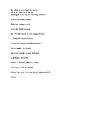 Cu faţa în iarbă şi cu gândul aiurea
Iar acum, toamna, la plecare
Se tânguie că mă rup din inima ei şi o doare
R: Pădure, pădure nebună
În fiecare noapte cu lună
Voi rătăci fără ţintă agale
Ca o frunză mânată de vânt pe potecile tale
2. În fiecare noapte de iarnă
Umbra mea albă va veni să se-aştearnă
Ca o ursoaică cu puii ucişi
La umbra stejarilor prădaţi de frunziş
3. În fiecare dimineaţă
Uneori ca o umbră, alteori ca o ceaţă
Ca o negură sau ca o brumă
Voi veni, voi veni, nu te mai tânguï, pădure nebună
refren
 