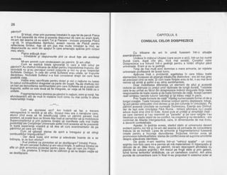 26
pimint?
ar.tr tost separata de mine gi poseda rdspunsul de care ed eram liosit.
mFam dat seama cd eu eram Tot si Fiecare - inclusiv prezenta pisicii
- gj c4, in singurdtatea Spiritului," aveam nevoie
-de'pisiC8-pentru
rerEctarea srnetui. Aga ca qrn. pus mai multe intrebdri la rind, iar
rdspunsurile au venit
-crin
spaliut in care emanalia i[56a'[rin'lirpur
meu eteric.
Pisica adduqd doar:
- lntrebdrild gi rdspunsurite sint ca doud fele are aceteiagi
monede.
Mi-am amintit cum vindecasem pe pdmint. Si am oftat.
lit,lrii"d.I.l?j,y"'iBliS?,i3'35.H1fi F8l?;mAi""rl-:l','*",ntmnrclooata nu sr-au Derceput corect corpurile. gi irici nu gi-au iespectat
sufletele. Desiour.'in cele oin uim{s-riGiete erau uitate, iar trupulile
decdQeau. N iciodati s utretui n-a rost tb-riiioe;;i d;#r:;"r*birE r"."posibild viafa.
,Vielile erau.sacrificate pentru dorari gi nici o naliune nu ruase
rn carcutcombustibitutdragostei ca parte din buget. ffuse cheltuia nici
yn bal pe de,zv6;16rea senTimentetoiprin cire SiGiriili-;'Jo;ie iubi
rupuflte, astret ca cete doua sd fie integrate, iar viala sd fie trditd ca o
unitate,
",,"o".Sif,fi?f
E!',T.y,i
qsratffi ?ft $i'll,ll,iil,.l ?,lii's,.?iTl"X#:materialitaliiinsdgi.---***---
Cum se aiulsqse aici? Am hotdrit sd fac o trecere
retrospectiva in revi6td gi sa;itu. sf6iiur'heu era o naratiune care,
atunci cind avea sd fie
-tetedifuzatf
'catre un
-pa.inf
Ji'6ijf inca
g1!g1ent, sd.poatd f ace. ca sinete vai Tna rii't oamefi iloi ig-di ;nb-rir izeze
Fq3ft??i1i::i!t'd,fi i!,ttf, t?egat?tii"s,*'"""'Jt:{:$t*rtirn roata exDertenta noastrd gi sd dea alt curs evenimentelor
-oe
pe
pdmintul pej care'am trdit.
cum sd 'odsegti starea de spirit a intregurui gi sd stingi
combustibilut imprEiurdiiior?
- --
- Dar d'acd toate sint scrise gi adevdrate inainte de a seintimpla, la ce bun efortul?
' N-ai prefera ca povestea sd se desfdgo4re? intrebd pisica.
-. Mi-am'cercetat sriJreiui$i a; vtiuiiinigte. rn adincur sinerui se
afla un gtglp armonios proiecrat'pentiu picl. d$ ;eT_;iliis"illllcii,- ua' pnerene. E timpur sd ne odihnim gi sd ne rdsdm viefire sdse desfdgoarei.
CAPITOLUL 5
CONSILIUL CELOR DOISPREZECE
l
Cu trilioane de ani in urmd fusesem intr-o situalie
asemdndtoare.
Undeva in miilocul Utopiei (care acum e aici), intr-un loc numit
Sursd (care. duod
'cite stiri, iricd mai existd), Consiliul celor
Doispre)ece's-a intrunit inti-o gedinfd pentru a hotdri sfit'gitul pdcii
universale. Eram si eu la sedintd.
Timp de drai mulfi eoni domnise o mare armonie, iar relelele
universale orofitaserd de acest lucru.
Aohruse insd o oroblemd: eqalitatea in care trdiau toate
elementelb incepuse sd steargd trdsdtuiile distinctive - era tot mai greu
sd orecizezicind ce este. Si cim toate fiintele erau la fel, n-au mai avut
nevoie sd simtd si astfel s'-au stins sentimentele.
Doar mobilitatea diferentia un element de altul $i aceastd
victorie se obtinuse cu pretul unoi rdzboaie de lungi duratd. Tratatele
care le-au urftat au fdcut din doisprezece indivizi singurele fiinfe reale
resoonsabile de toate rasele side ioate formele de viald. Acegtioameni
real simteau nevoile tuturor belorlati si lsi trdiau viata in pace.
Prin "toate formele de viatd''inieleg numeroa-sele forme vii de-a
lunoulcreatiei. Toate folosesc diverse corburi pentru deplasare; totu$i,
isi dot pdrd"sivehiculele cind doresc si se pot cirfunda in'Unic(itate). Pe
o?mini aceastd Unicitate se numest-e Dumnezeu, Esenta sau Divinul;
ijar de fapt este Unicitatea Fdrd Nume - nimeni altcineva nu-l poate
aduce dubd sine cind El Este. Acest puls al unitdlii 9i simplitafii viefii -
pe care cjamenii si l-au reamintit ca ''paradis" 9i pe care religiile l-au
idealizat ca stadiu-stabil de ne-conflict, ne-cre$tere Si ne-decddere - era
controlat de Alianfa lntergalacticd, care, in dimens-iunile de mai tirziu,
a devenit confederatie
Asadar, in sedinta aceea, stadiul static al universului deveni
evident oehtru noi tcjti si ne-am dat seama ci perioada de consolidare
trebuia bd se incheie.'Liosa de armonie si frhqmentarismul fuseserd
create oentru a incuraia dezvoltarea: fricliu-nea inimiior avea sd
promoveze individualitatea; starea de conflict avea'sd suprime amintirile
desore adevdrata identitate.
' De acolo rn-am restrins intr-un "vehicul spalial" - un corp
arqintiu non-fizic care mi-a permis sd md materializez in hiperspaliu 9i
dincolo de el. (Mai tirziu, pe pdmint, mi-am descoperit afinitatea cu
pisicile de culohre argintie.) Am trecut pe tingi stele gi prin galaxii,
luind forma teritoriiloistrdbdtute, ca un came'leon cosmic. Am atins
puncte de concentrare care in final m-au propulsat in sistemul solar al
 