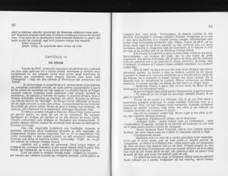 62
pecii $i risipirea vdlurilor ignoranlei de dinaintea cdldtoriei mele spre...
ce? Aventura propriei mele viefi constituia urmdtoare viziune din drumul
meu. Cind avea sd se desfdgo-are toatd aceastd cdldtorie nu gtiam, dar
eram purtat de credintd, aga incit puteam merge mai depart-e.
Eram rnultumit.
$tiam, totugi, cd surprizele abia.Llrmau sd vind.
culeoind flori. l-am simtit Frumusetea; cit despre Lumina ei, era
enor"me. Era booati in p'rivinta calitdtilor Esentei. lrnaginalia ei nu era
o clie spie iluzionare,'ci o rlnealtd irentru creatie; sentimentele sale
ourtau dbar frumusetea qindurilor sale. Aflase, inaine de Ml-tF, ca nu
bonta dacd viala ei"pe Scea planetd va mai continua sau nu;.avea
i*ii:Oere Oeotiia in braqosted fatd de Dumnezeu gi in fiecare zi cind
se ruoa si bej ourifica stiS cd se irirplinea Vrerea divind.
-- '-'J-'
0inO iruput luiLakshmi a ajirns la maturitate, inima sa era purd;
Senzualiiatea i 'se revirsa din biele, dar nu era vorba de pofta
iuoetaat. Era atit de frumoasd, aiit de plind de Sine, atit de iubitoare
iniiiam oeiiecuf ore in sir abs6rbit in ciistal, privind-o. 9i totugi, degi
ii simfearh, iivedeam giiiintuiam toate calitdlile esenfiale, nu-i puteam
vedea fata.- Stia cd MHF va duce la unul din cele doud sfirgituri ale tuturor
olaneteldr astrale. Va deveni o stea ce radiazd Lumind fie din cauza
l. - ., ^
tlumtnant tn masa Prtn itnp:itizia constiinlei ce o transfo.rmd in particula
Oe AOevai, fie a dxploziei in masd. Aiesta era riscul ttuclear. De la
OistanU ioiut se trahsforma in Lumind. Ritmul universului se mdrea
meieu'si- in aceste conditii, nu exista de fapt decit un singur drqT'. .
'l nluu-ma, Pisicd,'ii cerui. Dar nu'era nimic de fbcut' $i nici
Androovnos nu intrezdrea nimic.
"'M-am indreotat cdtre perld pentru lntelepciune 9i ea mi-a spus:
- Pe mdsurd ce veiinvdla'sd recun'o7ti calitdlite Sinelui, le vei
odsiin Lakshmi.r-- "
ttJrnai cd eu voiam s-q intilnesc. Zile in gir-am tinjit dupd o
asemenea orietend pretioasi. ln ciuda vastitdfii Sufietului meu 9i.a
cunoasteiii Vietii, tot'mdi tinleam dupd compan-ie. Aceastd c-omp-anie
trebuia sd devjnd valcarea vietii mele' Am plins 9i pe masura ce
curoeau lacrimile. se cristalizau in lacuri.-- e-' Dar tot nir-i puteam vedea fa1a. M-am rugat 9i am plins 9i am
ris: dar Lakshmi rdmase aceea$i.
Auqustus, intelepciune! strigai. lar el rdspunse:
- Ac"eastd tiniire'- acest imbuls care se contureazd - este
aambustibililDragostbi. Acesta ili vd permite sd fuzionezi cu noi cind
vei fi oata Dentru pentru munca de nawgarcr'
ACum,6xclamd Roza Purpuri6, uitd-te cum lubirea aprinde
Sufletut, cet iaie migcd ceea ce e static in migcarea eternd a vietii.
Comoasiunea sDuse:
: ntte?litatia eite'un mod de a centra.gravitalia lum.ii materiale.
Cind esti in toiul acela, poli sd treci prirltr-un anumi.t proces de
cunoasiere. un atribut at Sulteiului meu - simli pentru altii, iar dragostea
de Sirie-se'Aiie iii aepane intr-un alt Sihti. Fiinle.le umane au fost
deteriorate de lipsa Compasiunii; ele s-au acuzat recproc ca rc'arpasa.
mai mult de ele insele decit de altii, dar adevdrul este cd atunci Cind
iti pasd de tine, poli avea intr-adevdr griia de a$i!,.''' r----
C-e Oiterit e'ra totul de ceea ce Simtisem ultima oard pe pdmint!
Acolo trdisem ca o piatre, invdlasem sd md restring, sd-mi limitez
oo
CAPITOLUL 14
PE DRUM
inainte de MHF, umanoizii crezuserd cd pdmintul era o planetd
pe care viala aparuse intr-o formd izolatd. Animalele Si oamenii erau
considerate vii, dar celelalte forme erau privite drepi inanimate iar
pimintul e_ra considerat drept singura
'planetd
c'are avea viafd
"inteligentd" - viata din alte planete g-i dimensiuni ale universulul era
"fictiv5".
in conformitate cu acest fel de a fi, centrat peom si pe planeta
sa,-congtiinfa putin6tdlii prevala, iar lupta pentru sripravietuire b ajuns
si fie mbdu:l de existehtd cel mai obisnuit.'La sfirsitlt eoobii lui paoan
aceastd notiune invadAse toate asrjectele vietii'umane: familiile-se
destrdmau,lar bdrbatii si femeile se buplau nu dornind dinsore Sine ci
dinspre activitdfile cehtiate pe trup/eqo ale cdrhii. Acestea
'se
afirmau
sub diferite flamuri ale "libertdtii" - iar liecare formd "eliberatd" si fiecare
stil de viatd concura cu cele care urmau. Comportamentul era bontrolat
de.entitdli din planul astrai, forme de gind gi'energii mai modeste, iar.
violenta,^atit inlerioard cit si exterioaril distiuqea Structurile vietii.
I n mijlocu I acestei coruptii a materiei, cjteva Fiinle ilustre'ven ird
pe pdmint pentru a-l ajuta pe om sd se cunoascd. Se numeau
Navigatori gi-i invdlau pe oameni ce se afla dincolo de forma fizicd.
Fiecare comunitate care atrigea un Navigator era binecuvintatd. Ei
predau despre diferite modurite existenldtare duceau la distrugerea
formelor lui'lmaoo.
Cea mii rdspinditd invdtdturd era meditatia. Aceasta le
permitea oamenilor s5-9i focalize2e gindurile qi, prin respiralie, sd
depdgeascd limitele forrirei corporale.-Dar cu cit s'e deschidedu'mai
multe comunitdli.in [a!a puterii Luminii, cu atit urnanoizii nelumina[i
incercau mai aprig sd suprime aceste comunitdfi. Pufini au reupit
intr-adevdr sd culeagd roadele muncii.
Lakshmi era o astfel de persoand. De-a lunoul vietilor el
invdfase sd cunoascd Adevirul; Si prin acest Adevdr trdiS in paie. gra
tindrd, dar inleleaptd, iar in trup bdrta semintele Vielii cosmi'ce.
Gum mi uitam in cristalul Vointei mdle - cristalul lui Voiamis -
am vdzut-o pe Lakshmi jucindu-se, mingiind animale, udind plante gi
 