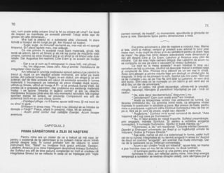 70
caz, cum poate areta oricare Unul la-fel cu oricare alt Unul? Ce lipsd
de respect se manifesta, pe aceastd planetd! Totugi ardta aga'de
grozav din alte dimensiuni..
M-a luat la pieptul..ei; o -substanld albd, viscoasd, in stare
lichidd a inceput sd-rhi curgd pe git. Am iriceput da tuSesC-'
.,__-_..; Pl99t_s_u_99, ce. minunat! exclamd ea, mai-mdi sd-mi spargd
timpanul. gi-i pl.ace laptele meu, mai addugd.
. Ce mai primiie in aceastd noud -stare
materiald, qindii. Md
tentd sd adorm, sd-mi uit sinele si sd md las purtat de mi'sc?rile vietii
umane, convins cd orice inceput are si un sfirdit si cd timorll este doii
relativ. Dar Augustus imi reaininti cine Eram'gi'ce aveam oe invalai
atcr.
- Dar,e ca 9i cum ag fi retrogradat in clasa ?ntii, md plinsei.
.. : l:lq imi-rd-spu.nse,'clasa zero. Adu-liaminte intotdbauna de
integritate! Cerc inchis!
Am reflectat in privinJa preliosului episod petrecut pe pemint in
trecut 9i, dupd ce am'dep{gii aieste moinente, am iertat'pe toata
lumea. Am judecat lumea lui Pagan; m-am zbdtut, am strioat bi iar am
Judecat; dar de data aceasta am vizut cd existenta aceaSta i'n lumea
materiala ii, incuraiea4e p? bebelugi sd plece iriredlat dupd sosire,
uitindu-gi-sinele, uitind sd invele A Fi - gi'sa producd sursd Vietii- sei
grege.a cd e gregeala pdrinlilor. Dar problemd era existenla maferiali
tnsa$t. I se_ spune "intrarea in lagdrul cizmei,' 9i are
-ca
obiectiv
menlinerea scopului pind vine din nou momentul rebrutdrii. Md coolesi
sponta.n,starea .de iertare., iar.prezenla Compasiunii era atii de
puternicd incit mi-au curs citeva lacrimi.
-^Copilagulplinge. l-o fifoame, spuse tatdl meu. $i md trezii iar
cu srnul tn gura.
Ginteam in sinea mea: "pe-aici n-au'obiceiul sd se Tntrebe ce
doregte o Fiinld?" Pisica, aflatd in preajmd, ridea. Mi se aOreda:
- Acum prind contur real calitdtile Esenlei. Acum incepe
aventura.
CAPITOLUL 2
t,J
pRtMA SARBATORTRE A ZtLEt DE NA$TERE
Pentru mine era un mister de ce a trebuit sd md nasc iar
pgntru. o existenld de tip pdmintean gi nu puteam mdcar sd-mi intreb
pannlil despre asta. tn cursul primelor luni de vieluire in acest
instrument tizic, "Bdiat" nu jnvdiase inci graiul artiiulat. Desiqur,
Lakshmi, .Arcan us -gi
cu mine inlelegeam deopbtrive limbai ul s uf letflu ii
dar sufletul era atit de bine asbun5 constieniei ror incit ei credeau cd
integritatea Sinelui lor se reflecta in ceda cri se ingeiegea-piin ;nigie
71
oameni normali, de treabd", cu momentele, apucdturile.gi gindurile lor
bune 9i rele. Standarde tipice pentru dimensiunea a treia.
. ---t**---
Era orima aniversare a zilei de na$tere a corpului meu. Mama
9i tata, uncni Si hatqgi verigori gi prieterii. s-au. adunat in jurul unei
mese man, m-au crupif d e obiaz gim'-au sdrbdtorit pentru ce eram "qgq
de mare,,. Nu stiau mai nimic despre adevaratele mele dlmenslunl 9l
nici aliiOesorti Cine si Ce Eram. LaXshmi gi Arcanus erau plini de
mindrie. Cei Ooi erauhiste oameni drdguti. Dar Lakshmi de acum nu
se comoorta ca cea pe iare o vdzusem-ld nivelul Sufletului.
-- -- 'Cd-ciut eu'la masa aceasta? m-am intrebat in timp ce-i
cercetam pe ioti cu privirea, cdutind sd descopdr mdcar o entitate reald
iic-oriltiehta ife Sihe. Privirea mi-a zdbovit'pe un om mai in virstd.
Avea tiCniilnistrisi printre ridurile fetei am d'esluqit un zimbetplin de
itiaooate. in timb c6 ne oriveam in ocfii, Spiritul sdu imi vorbi: "Sint cel
ce-de numesie L-eu, ial pe Tria Ra sint tdrtel lui Lakshmi. Ar veni cd{i
iiniUuniC- Sint ceei ce se numegte un om bdtrin 9i am venit aici ca
sd-ti dau un dar de aniversare."--' --lnia un cadou. mi qindii dezamiqit, uitindu-md la ursuletii,
mingile, iepuragii, hdinulele $i pantofiorii imprdgtiali pe pat - incd un
cadou!
I Da, este darul devotamentului:'rdsgunse- L-eg.
" Devotament? Cam cum aratd asta?'am intrebat.
" Aiate Ca limoezimea ochilor mei strdlucind de lumind. Ca
tdcerea zimbetului tdul Ca armonia inimii mele, ca atingerea virstei
inaintate in acest plan in sdndtate gi pace..Mai presus de toate, pentru
mine e oracticarea ruqdciuniicdtre'Dbmnul-Dumnezeul meu de trei ori
oe zi. fdrd sd tin conide ploaie, arsild sau zdpadd"'
' " Ruohciune." Curvintul mi-'a-sunat cuhoscut de demult. "Asta
insemnd sd-l"rooi ceva De Dumnezeu?"
r Nu, in-felul aiesta se roagd trupurile. Sufletul preamdregte,
orin anoaiar'e, mdretia Spiritului. -$i pbntru a echilibra aroganla
bunoastErii. il humestb Durhnezeu, Sbiritulin toatd mdrefia sa'"
' " DumnezeLi, a, da," am reaciionat. "Ciclurile infinitei Generdri,
Operdri si Distruqeri'univeisale; pe drept gi cu ingdduinld urmate de
lndurare. Ordine bi Fiintare Directd."
i'Asa estb. nurirai cd aici s-a exteriorizat in forme, astfel incit
cei ce nu cuhosc lnieoritatea sd nu devind aroqantiin sinea lor.*Auzind
de douS ori cuvintul
raroqanl5", am solicitat mai multe informalii. Dar
cei de la oetrecere ne-aujntierupt conversalia.
- Acum o si-icintdm "multi anitrdiasbd", spuse tata, iar mama
a ous inaintea mea un nou fel de-mincare, cu doud lumindri'
O luminare pentru acum $i una pentru anql care vine.
lluminare in viitor, am reflectat pentru mine. lntr-e timp energia
temperale a sunetelor se revdrsa dinspie ceilalti, care sdv?rgeau pur 9i
 