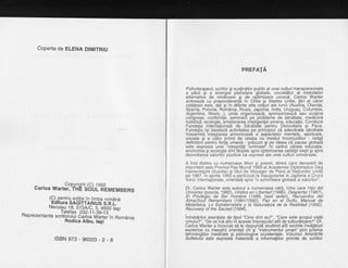 Coperta de ELENA DtMtTRtU
carros *"u"??iigb8b Ltfl? M E M B E RS
(9).pentru q{ilia in timba romAnd
Edirura SAGITTARTUS s.n.t. -
Necutau.lg, ST3A/C, d,tOOO lasi
Tetefax og2_1i _Ce:iC - '-''
Rep rezentanta scriitoru tui C;rtoi'vfirti,,. Tn Rom6 n ia :
Rodica Albu, lagi
PREFATA
Psihoterapeut, scriitor gi susfindtor pu.blic al unei culluritranspersonale
a pdcii si a sinerqie-i plahetare qlobale, cercetdtor al metodelor
alternativb de vind6care si de oFtimizaie umand, Carlos Warter
activeazd cu preponderentld in Chile 9i Statele Unite, tiri al cdror
cetdtehn este,'da'r si in difbrite alte cofuri ale lumii (Arisiria, Olanda,
Spania, Polonia, RcimAnia, Rusia,.Japoiria, lndia, prugugy, Columbia,
Aiqentina, Mexic...), unde orqanizeazd, sponsorizeazd sau susfine
cofigrese,' conferinfe, seminairi pe protiterhe de sdndtate, medicind
holisticd. ecolooie. ameliorarea intelioentei umane. educatie. Conduce
Fundafid lnterialionald de Sdndta"te 'pentru D'ezvoltaie gi Pace.
Fundatia igi bazeazi activitatea pe principiul ci adevdrata senetate
insearfind'inteqrarea armonioasi a' aspectelor mentale, spirituale,
sociale gi a c6lor [inind de rela]ia cu 'mediul inconjurdior'- relatii
definitorii pentru fiinia umand - precum gi pe ideea cd'pacea globald
este expresia unei "inteqritdti luminate" in cadrul cdreia educafia,
economia qi ecologia sinttirilite spre optimizarea calitdtii viefii gi sprd
dezvoltarea valorilor pozitive ca expresii ale unei culturi universale.
A fost distins cu numeroase titluri gi premii, dintre care deosebit de
important este Premiul Pax Mundi 1989 al Academiei Diplomatice Dag
Hamerskiold (Suedia) si titlul de Mesaoer de Pace al Natiunilor Unite
pe 1987.'in aprilie 19'93 a participat la inaugurarea in Japbnia a Crucii
Verzi lnternalionale, orientatd spre "o schimbare globald a valorilor".
Dr. Carlos Warter este autorul a numeroase cdr[i, intre care Hijo del
Universo (poezie, 1982), Unidos en Libertad (1986), Despertar (1987),
El Privileoio de Ser Hombre (1988. best seller). Recuerdos del
Alma/Souf Remembers (1991/1bgz),'Paz en el Gotfo, Manual de
Metafisica, Lo Extraterrestre y la Naturaleza de la Realidad (1992),
Recovery of the Sacred (1994).
intrebdrilor esentiale de tipul "Cine sint eu?", "Care este scopul vietii
omului?", "De ce-md aflu in aceste imprejurdri atit de tulburdtoare?" Dr.
Carlos Warter a incercat sd le rdspundd studiind atit vechile invdldturi
esoterice cu maestrii orientali cit si "instrumentul uman" orin orisma
tehnolooiilor medibale si osiholooice occidentale. Volumdl Arhintirite
Suftetului este expresii materialh a informatiilor primite de scriitorlsBN 973- 96003 -2-8
 