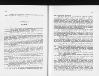 74
- Nu stiu. dar am sentimentur cd spiritur ?mprinegte acest rucru,
replicd ea in bucuria extatiia-a ctiririiutuil
75
abia i-l mai zdream. Ea nici atit...
Cit despre tata (care, caz destul de interesant, delinea
experienta Surdei Esentei sale), era cu totul prins in capcana
subravieiuiriiin aceastd l[rme, in cate, ca si pe pdmint, nu era loc de
cohstienid spirituald. Tot ca pe pdmint, he cufundaserdm intr-o
civilizatiei dominant masculind in chre esenla naturii androgine era
ascunde si se credea cd trupurile'masculine'sint unici produddtori de
valori mat'eriale si spirituale, i'ar valorile dominafiei mentale gi fizice erau
bine intipdrite in-siStemul emisferei stinqi. Logica, puterea, linearitatea,
coerenta erau valori care puneau in umbrd rebeptivitatea, sensibilitatea
si cuno'asterea intuitivd chiar si in trupurile feminine, care se striduiau
se fie ta lel de masculin accebtate ca si contrapdrlile lor.
Eraziua orimei aniver'sdri a surioarei mele cind L-eu mi-a vorbit
de notiunea circulard a invdldrii: in relalia mea cu Amada nu existau
nici invdtdtor nici elev. Eu o ihvdtam sd mearod: ea md invdta cum s-o
invdt sd mearod. Ea invdta sd m'earod siin adeiasi timo invdta cum sd
md ihvefe s-o-"nvd!. in fe[]t acesta affiinitoi 9i invdiam g'i predAm. Acest
lucru m--a fdcut sd intreb:
- Buniculb, tu faci ruqdciunea sau rugdciunea te face pe tine?
- latd, inti-adevdr, d intrebare seridasd, rdspunse L-eu. lar
asemenea intrebare meritd un rdspuns in spiritul^adevirului.. E vorba
de un proces de co-creare gi in acest fel intregul univers se
organizeiazd pe sine holografic, cugrinzind simultan toate perspectivele.
CAPITOLUL 3
gcoALA
- Doamne-Dumnezeule, femeia aceasta este iar gravidd, spusebroasca.
l1t * ri dddea semn6 de are$t;il*pin't#EirY. - "'"''
- uee'/ excramai. Acum pot auzi-$icum vorbesc broastere? Darcu oamenii_tot nu pot vorbi. Ce inseamn'e igravidt,i-
^^-: - Reprezint fertiritatea, spuse broasda. Veiavea un frate sau osora.
Privii insore Lakshmi. intr-insa nu inc.epuse incd diferenlierea
?l9,j9r1l1 fl, _tb-tyel,
i1 bnip oai;;;m ; ud;I,- uinori&-' liel sora,Amada, era deia acoro. Dinduntrur pintecerui en'ergiliilgi.ijiiiecare
FcJiune. plqpozqnrii AoN-uirii ei oifi ute^ir mamer erau activati
todte cetetatiei-JJnliiroiribfiimiie:"in"ii'ni1i" de srructurir" siilf;rlui:Amada era. un sufret ve,chi. ce av..e_a cunoagtere de sine. optase pentru
venirea aici pentru a md ajuta s-a iQv-al $iiisrsrin-'rr,l]sii["]*iJ"rtra.Viitoarea mea surioara uimfsa-miiG iniesiru.'Ac.jiiiieii prima eimisiune in plan material.
. Pe mdsurd ce.-sqlcina mamei avansa, Arnacia gi cu mine ne_am
I'iylit_9,1"_ggturd stabird. Ea m-a nsai iil p,atifia:;I;trr,'ntl'Euea sa
yllq.pril,!?_$tere carnatd, deoarece nu voib ca trupugoruGii;;;isd fie
ilbidili[3ip_?"pf '?il'#i;'"3ft ,i'fr8i,"|i,,0l,%1*',?l$r"T3,T*t
decompresivd, .ceea ce diminueazd aminiiiea'stresurui respeciiv.
operatiire cezariene erau lusiitic;b-;in eilniii"e"'veoereobstetric de toi ferur de motive prau=ibG';i scuze constiente.
Nimdnui nu i-ar fi dat prin mlnie sa arbi ff;#;;'.;'i,iEntarea 9ialegerea divind.
cum odrintii mei nu-gi. aduceau aminte cd esenla fetitei erat:!.:t:!: 1I u!q: I :tl. ;, a.u n u riiito t i n oa d?roca-
-e
rioiidu?i. F"e i tru caaceasra era Drima eimisiune in. plan material, ta inc6p'ui ?nG1a cu
lylll^qt:ytaie. Eu, care nu_mai 'e_.iim iugar,'am iultlo t6mitet inpnmrre; rar ea, cu vechimea Sufletului ei m5 in_ciruma cum s-o ihvd1.
"
. - tnteresantecombinatie, comentaieu.'cenil;i#Er"ni.l,
"r"un ingerpdzitor. La fer era giiioia mei - ciigi
"ii'peliiiju"Ja]"'"Oare nu totisintem?
'at.ut$JJl?Tf lf e'ffi iHruP3'i:T, jlslg?flS,J?:?iifi!'B,fif
lrl?jifl
Viata oe Tria Ra mi se odrea la fel de lipsitd de consistenld ca
iin oricare'alid oarte din olanril material. Nemdroinirea temporali era
oar o ng[u.ne; zile.le de n'agtere indicau..rind Pgijnq efectul unuian.-
FAri;ti i mei iniepe;irlla'iJ pilctis6isba. lat<sn mi tinpf ou pa
o leqdturd rorhanticd, Arcanus venea acasd preocupat de problemele
zilei. Viata pdrea gtearsd. Dacd nu erau sora mea 9i bunicul, tot timpulzilei. Viala pdrea gtearsd. Dacd nu erau sora mea 9i bunicul, tot timpul
mi l-as fioetrecut-cufundat in Esentele Sufletului.
-
' iilr-o zi Pisica igi fdcu din nbu aparilia. linu sd-mi aminteascd:
- lntr-o zi ai sd merqi la scoald.
- lar? a fost primul treu iespuns, deoarece [ineam bine minte
cum fusese pe pdmint.
- O'sd-ti placd, replicd Pisica. temele sint altele gi s-ar putea
sd inveti sd odiebti Sufletul citorva dintre prietenii tdi.
'Scoila nil m-a atras. Vdzind conditionarea mentald a familiei
mele. invdtasem sd md las manioulat si sd manioulez pe calea
dovezilor d6 afectiune. Tata spunea'adesed: "Poartd-te frumcis gi ai sd
te ooti uita la teleivizor oind ti'rziu." Unchiul Richard sounea: "D'ac5-mi
dai uh ouoic. am sd-ti bau o ordiituricd." Md tratau db oarcd eu eram
prdjiturica' - 'gocnindri-ma
-(dih-
dr.ggogte), jryOingindu-rira 1in Ol_uma).
tnstactndu-ma {mat-mat sa ma sltstel st nztno oe - st tmoreuna cu -
mine. Eram vtrit intr-un fel de_'dragjoste .ciudatd,'.negjativd.. Deq,!
invdtasem limbaiul Sufletului. oe Tria Ra totul era fdcut sd se oetreacd
prin limbajut em6liitor. Mama ii gatea tatei felurile de mincare pe care
 