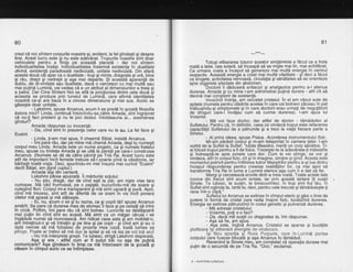 80
crezi ce noi sintem corourile noastre si. evident. la fel oindesti si desore
tine. Acest lucru este
'si
nu este ade'vlrat. Truburile -noastie
3int Obar
vehiculele pentru a liinla pe aceastd ptan'etd - dar noi sintem
individualitatea insdsi. lndividualitatea insemnd existenla in dualitate
divind, existenfd paiadoxald nedivizatd, unitate nedivizhtd. Din afari
aceste doud cdi apar ca o dualitate - trup $i minte, draqoste Si urd, bine
g.i .r{u, drept gi.nbdrept g! aga mai depa'rte. $l
'acea"std
aparenia Oe
dublu, de di-vinitate sau ilualitate, dacd o cercetezi cu mai multa sau
mai pulind Lumind, veivedea cd e un atribut aldimensiunilor a treig gi
a patra-. Dar Cine Sintem Noi se afld la ioncliunea dintre cele doua sr
aieasta se produce prin tunelul de Luinind, care afirmd identitate'a
noa$re c_e-gi arg baza in a cincea dimensiune gi mai sus. Acolo se
gisegte dodr unitate.
- Lakshmi, spuse Arcanus, acum li se predd in scoald filosofia
dstora mici? Linda, continud intorcindu-se^cdtr'e Amada, sint inorijorat
Si";r.yr?i
faci prietehi 9i nu te joci destul. intotdeauna di... aseilrenea
- Amada rdspunse cu inocentd:
- Da, cind bint in prezenla belor care nu le au. ta fel face gi
Eusint.
- linda, li-am mai spus, il cheamd Bdiat, insistd Arcanus.
- lmi pare rdu, dar pe mine md chemd Amada, deSitu numesti
corpul meu Linda. Amada i:ste un nume angelic, ca $i nuinele fratefui
meu, spuse cu tristete Amada Si se uitd la peretii pe care-i construise
Arcanus. (Numele se dd de cdtre pdrinli pei Tria Ra. Acest lucru este
atit de important incit ferneile trebuie sd-l'poarte pind la cdsdtorie, iar
bdrbalii toatd viata. Deci, spunindu-mi mie insumi mai curind "Eusint"
decit Bdiat, am jlgnit cupluL)
Amada iegi din cameri. ^
Lakshmi pdrea epuizatd. li mdrturisi solului:
- Nu stiu, draqd, dar de cind esti la pat, am niste vise tare
curioase. Md VAd frurioasd, pe o paiiste, buiurindu-md'de soare si
culegind flori. Corpul mi-e trarispareint-gi md simt ugoard gi purd. Apoi,
c?nd-m6 trezesc,'sint atit de diferite de ce eram'in vis'idc?t povara
zilelor md apasd si md sldbeste.
- Ei, nu, dcum o iei Si tu tazna, ca si copiiitdi! spuse Arcanus
amdrit. Se oare cd durerea rhea de stomaciifaie sioe ceilalti sd intre
in crizd.. Poftim, imi-pare rdu cd sint bolnav. Lucrirrile se ddsfdgoard
mai putin lin cind siht eu acasd. Mi simt ca un mdoar cdruia- i se
Tngdduie numai sd munceascd. Am ridicat casa asta SI am mobilat-o,
am intretinut-o si vd intretin si pe tine si pe copii - si bind am si eu o
datd nerToie sd-md folos-esi de propria'mea'casd, toatd lumea se
plinge. Poate ar trebui sa ma duc'la Spital sf ia vdlispe voitoti?icl
.r Nu md interpreta uresit. Te iubesi. striod LakShmidiso-eratd.
Asa si era j altfef cum ar fi outlt tEi cu asa de'outind
comunicare? Aga gindeam in timp.ce rhe intorceam dei la gccia6 gi
citeam in cimptil alric ce se intTmjllase.
81
---*a*---
Totusi eliberarea tuturor acestor simtdminte a fdcut ca a treia
roatd a tatei,'cea solard, si inceapd sd se mi-gte mai lin, mai echilibrat.
Ca urmare, roata a inceput sd genereze mal multd energie in centrul
resoectiv. Aceastd enerciie a crdat mai multd vitalitate - sT deci a fdcut
ca binoele. activitatea ndrvoasd, circulatia si sindtatea sd se orienteze
sore oioariele afectate din abdomen.
' "Doctorii ii ddduserd antiacizi gi analgezice pentru a-i atenua
durerea. Amada gi cu mine i-am administrat putind durere - atit cit sd
devind mai con$tlent de existenla.
lnvocintl Vointa, am ceicetat cristalul. ln el am vazut sute de
soitale (numele oentru-clddirile acelea in care cei bolnavi zdceau in pat
inanusihdu-si siinptomele $iin care doctorii erau urmali de negufdtbrii
de drbguri bare-i invilau cum si curme durerea). l-am spus lui
Voiamis:
- Md voi face doctor, dar altfel de doctor - tdmdduitor al
Sufletului. Pentru cd, in definitiv, ceea ce vindecd trupul este refacerea
capacitdlii Sufletului de a pitrunde 9i a trezi la viald fiecare parte a
Sinelui.
- Ai orins ideea. souse Pisica. Acordarea instrumentului fizic.
Mi-am pdrdsit iorbul gi m-am teleportat in camera tatei. l-am
vorbit de la Suflet la Suflet: "lubite Maestre, merifi un corp sdndtos. Ji-
ai folosit truDul oentru a fi de folos. Trezeste-te la adevdrata-ti mdiestrie
gi indreaptS-te'spre zonele care dor. Cum b vei atinge, se vor gi
vindeca, atit in corpul fizic, cit gi in imagine, simfire gi gind. Acesta este
momentul potrivit pentru intilnirea tutror Maegtrilor pentru a-gi lua dintru
inceput rispunderea pentru crearea realitdtilor lor, ca mai apoi sd
transforme Tria Ra in lume a Lurninii eterice-aga cum ii e dat sh fie.
Meroisicerceteazd erorile dintr-a treia roatd. Toate actele tale
nocive din fredut sint acu.m !ertg!e, iar^p.rin aceatd ie-rtare ili-suslii
Sinele. Te iubesc, te suslin, te binecuvintez. ln trup sint fiul-tdu, in
Suflet sint oqlinda ta. lartd-te, deci, pentru cele trecute 9i tdmdduiegte{i
rana intr-o c'Iioe."
Sufleiul lui Arcanus se extinse in cimpul eteric ai gdsi o linie de
putere in formd de cfistal care radia inspre fizic, locali2ind durerea.
Energia se extinse pdtrunzind in codul genetic ai pulverizd durerea.
- Md adresai cristalului:
- Voiamis, poli s-o faci?
- Da, dacd md suslii cu dragostea ta,imi rdspunse.
- Asa sd fie, am spus.
- Aga..este, -inginh .Arcanus. Cristalul se sparse 9i bucatile
plutitoarg igi eliberard energiile de vindecare.
lgi fdcu aparilia gi Roza Purpurie, care in-Lurnine partea
corpului care fusese blocatd gi aga Arcanus fu tdmdduit.corpului care fusese blocat' Revenind la SineleRevenind la Sinele meu, am constatat cd operatia durase mai
pulin de o secundi de pe Tria Ra. "Ooo," exclamai.
6 - Arnlnllrlle sufletulul
 
