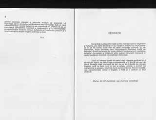 glx[*,f":llFl,"^p.f1l,"j"j^:lf]gtlir" m_urtipre de existenfd. La
5il,;?ff l*;fl f, *,:qiiiitis:r{i{HEss#'dli'"t'""3;f T3'"!3
:l*?lyllgj"'*1""^p:_?kigglii;ri;;:'Fiilj's'i:b'i,ffi iii'bB%:TEcontureazd perspbctiva coiniica 5-r6fitiJ"'"rq
er ' vrrrwru ue ea se
vrzrunea asuora scooutui omrrrrri srrrarrrri,i ll';]:t^pl-.q individualitdlii.yl/_,:lr.y*'dzd perspecuva.cosmtca a relationdrilor Si a i
vrzru nea asupra scopulu i omului, S uf letu lui sld i.ri"r,],,inoue conceplie asupra originii sufeili;I Ji' ft ti-i.
giCreaiorului; precum gr o
R.A.
Se dedicd cu draqoste totala eurilor esentiale ale lui Eliyanand
si Aeterna. ale cdror prez-"enle m-au insotit in miSiune cu mult'inainte
ia ei sd iie numiti booiii rirei de cdtre constiinta comund. $i, de
asemenea. fiintei bevoiate care intruchipeaid llbertatea tota'ld de
exoresie. divinel oartenere din multe calatoiiiintreprinse prin vastitatea
evbtutiei, co-credtiei si infdptuirii atitor acfiuni minunatei impreund in
cadrul naraliunii iosniice a Congtiintei UniVersale.
Totul se intimpld astfel de parcd viata noastrd spirituald ar fi
fduritd din aroint: de riarcd viala subramentald ar fi fduri{d din aur; de
parcd intrea{a viald'spirituald de aici de ioq ar.fi fpq.ritd din vibralie
'arointie, car6 nu bste' rece, ci, pur €i siritplu, lumind, o lumind ce
m-eroe oind la aDocteu. o lumind burd, purd'si intensd, insd in cealaltd,
cea"siprameniatil, existd o bogdtie,' o forld gi o cdldurd cu totul
distincte.
DEDTCATTE
- Mama, din Sri Aurobindo sau Aventura Congtiinlei
 