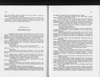 110
M-a uimit puterea rugdciunii mele. Era mai mult decit o cerere de
addpost: era o afirmaie a credintei.
. Nu exista rdsp.uns - dar intregul meu corp incepu sd vibreze cu
o frecvenJd infinit mai inaltd 9i am-putqt percbpe cum mintea mea
tezoneaza cu to4ete superloare subtile. ln drumul spre scoald. m-am
deschis pentru a primi drmdtoarele informalii.
CAPITOLUL 13
CAIATonIA cU RA
inaintam la volanul maginiispre apusul auriu cind am inceput
sd simt o cdldr.rrd extraordinara'in faid, de parcd as fi intrat in soare"
Magina nu voia sd mai meargd, deSi erani cu picibrul pe pedala de
ambreiaj. "O fi vreo navd spatiald prin'apropiere?'r m-arfi intrebat. M-am
uitat la vitezometru. Toate in-strumentele erau scoase din functie.
.; .Apasd mai bine pe ampreiaj gi pornegte din nou inotorul,
spuse Voiamis. Dar.gtiam cd nu forfa
-conta.
Aga cd m-am relaxat Si
starea de infepeneald p-e care o avlsesem in hbdomen (sediul altdr
ego-ului) se mai diminud.
Pigica intrebd:
- lli amintegti cumva cum a apdrut acest alter eoo?
Citugi de pulin. Presupun cd m-arh nascui cu el, i-am
raspuns.
Pisica rise:
- Bund! N-am gtiut cd fiintele nemuritoare se nasc vreodatd.
Mgi lii minte cind erai'in spaliul 'cosmic,
unde nu se mai afta nimic
altceva?
Sigur cd da, am rdipuns, profund aqasat. Mi se pdrea o
oca.zie nepotriv.itd pert{u dialog - trupul rneu sejncdlzea tot rhai tare,
in timp ce^ desigur, Pisica, intruchipihd Tdria, rdminea calmd.
- $i amintegti cum a apdrui acest alter eoo? insistd.
- lmi aminfesc-eu, interveni Voiamis, iilcercind sd md ajute
sd-mi reactivez aceaste amintire uitata.
Augustus spuse:
lnteresant. Am putea sd incercdm cu totii sd te aiutdm, dar
nici unul dintre noi n-o va'face pentru cd vrem sdJi ajutdm Ego-ut,' Eut,
nu masca ce uneori...
- ...ifi acoperd Sinele, completd Androqvnos.
Simlindu-md cu adevdrat ohorat, imi rollii ruqdciunea din nou:
" Doam ne al U n iversu lui, conecteazd- md si indru md- m"d spre Flealitatea
ta astfelincit, in vederea perfectdrii Sineliri meu, sd gtiu id iuOeiC $i ia
111
dau Sinqluiin toate formele sale Adev6rul Celui Vegnic."
ln timp ce temperatura pdrea sd mai scadd pulin, magina
inceou sd intre cu mare vitezd iri soare.
' Aveam doudzeci si unu de ani. Avusesem mai multe incercdri
decit cei mai mulfi tineii din generatia mea, aveam o prietend
frumoasd, aveam o^relafie armonioasd cu familia gi mai aveam gi o
carieri interesantd. ln virtejul acela simfeam cd eram pe cale sd mor.
- Fiinlele nemuritoare sd moard? Ce prostie mai e $i asta?
intrebd Pisica. Egti sigur cd cel care vorbegte nu-i alter ego-ul tdu?
- Qe e rdu la un alter ego?
- lti furd din viatd. souse Pisica.
- Citeodatd pohtit ti de fotos, poate ca sd intri in tegdturd cu
lucrurile, dar niciodatd cu oamenii. Niciodatd nu pornegte din inimd,
adduod Auoustus.
" - lfaitii minte cind eram in spatiut cosmic si te-ai uitat in Cristat
sd veziTotul? intrebd Pisica apdsai. Ai intrebat atunci: "De ce mi se-
ntimpld mie toate astea?" gi li-a cdzut o lacrimd din ochi. Lacrimile au
fofmat,lacuri, iar in aceste lacuri ti-ai vdzut imaginea gi ai intrebat: "De
ce eu?"
fi-am spus atunci: "Nu mai intreba aga." lntrebarea incd mai
tinea de alter eoo.
' Cind aicdpdtat iar un trup, alter ego-ut s-a localizat in a treia
roatd, aga-zisa roatd a migcdrii, puterii gi voinlei. $i stind acolo li-ar
putea pioduce durere, fiindcd oride cite orite c-oplege€te un gind, hlter
ego:ul comprimd roata pentru a se potrivi cu perspectiva sa limitata gi
simte nevoia de a crea straturi care sd te protejeze de Tot.
- Aceasta seamdnd, addugd Augustus, cu motivul pentru care
tatdl tdu o incurcd cu stomacul orf de cfte ori apare stresui.
Pisica igi relud discursul:
- Mareh masd a umanitdlii este profand. in consecintd iSi
limiteazd existenla la aspecte finite care pot fi percepute de chakrele
inferioare ale corpului, incercind sd protejeze Sinele - ori ce-Si
imagineaza a fi Sinele - giinchizindu-se fatd de experienle maiinaltb,
intearate.
- Simfeam cd gtiu toate acestea, dar trebuia sd le simt in mine
ca sd le inteleq mai bine.
- Acuri simli Empatie, addugd cu dulceafd in qlas Frumuse[ea,
care in rnijlocul luminii s<jlare era tot-al contopitd iu mine. Empatia este
o rezonanld posibild numaiatunci cind egticonstient de scoiul ultim al
Vielii. Dacd cineva nu are aceastd formd de Diagoste pentiu sine, nici
vofbd nu poate fi de Draaoste Dentru altii.
M-am s^imfit elibErat. l'ati-ne, deci, pe directie, dupi Planul
latalur, m-am grnort.
- Da, spuse o voce din centrul soarelui. Sint Ra al marelui
Soare Central.'Sint aceeag! Fod a Vietii care hrdnegte albinete gi.
plantele, insectele gi animalele., bordon.u[ de argint gi 6ur, precum gi'aerul
manifestdriloiesenliale ale energiilor hrdniioard pentii tot ce are
 