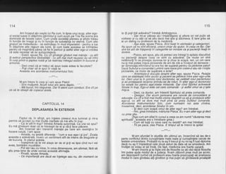 114
Am inceput sd-i explic lui Ra cum, in lipsa unui scop, alter ego-
ul social luase in'stdpinire bemintul si cu*r acinr oe Tria R'a'scena era
dominatd de falsele Valori.'Cum une'le societdti oiereau si altele trdiau
in funcfie de lmago gi nu in funcfie de substahlh lor eteind. Cum atte
grupuri se metastazau - se extindeau in mod imperialist - pentru a lua
in stdpinire alte regiuni ale lumii. $i curn toate acestea se intimplau
pgntru cd magindri-a pdrea sd fie-in-pericol gi astfel alter ego-ul creidea
ca este necesar sa se autooroteteze.
- Exact, spuse Ra. bu cit qindesti oindui mai mdrete - cu atit
ili extinzi perspeciiva Gtobatitdtii -"cu atft niai mutt reusesc'eu sd intru
in corp.printna gaptea roatd gi'sd realiniez intregul sisiem in bucurie gi
armonle.
- Deci crezi cd ar trebui sd spun toate astea la facultate?
- Poli chiar sd le spuiin viata ta.
Aceasta era acordarea instfumentului fizic.
---** *---
115
tu iti ooti trdi adevdrul? intrebd Androovnos.
'- Dar mi-ar plicea sd-l impiribgesc ai altora ori cel putin si
vorbesc qi cu alfii ca sd aflu dacd mai gtie gi altcineva. E tare greu si
ai un dialoq cu profesorii de la medicinh.
- Xsa e'ste. sor.ise Pisica. .Sini fixatiin etichetdri si cateoorisiri.
Nu spun cd nu sini elicienli, uneon chiar de aiutor, in cei:a ce {ac. Dar
sint tot atit de inlepenili ii categoriile lor min{ale ca gi pacienlii fixaliin
durere.
- Pisico. am SDUS. stiu cd oetreci ore intreoiin soitale discutind
cu pacienlii cje'spre beel'ce simt cu adevdratl De 'multe ori sint
neldmurifi in ce privegte ciurerea lor gi chiar le scapd. leri, un om care
nu-si mai outea rnisca oicioarele de ani de zile a inceout sd danseze -
iar dimrnehla infirmlerul lui era foc de supdrat pentru id pdrdsise patul!
Dacd Sutletul a comandat Luminii care trece prin creierul sdu sd-i migte
picioarele, ce motiv de supirare e esta?
- Amintegte-li disbulia despre alter ego, spuse Pisica. Relatia
stab iI e gt e^ in tre do c ta r g
i p.a c ie n t g g p et re cg_
.int re a lte r e g o- u ri I e.care se stabileste intre cioctar si oacient se Detrece intre alter eoo-urile
lor. Deci uiut ia in primire roiit doctorului,'iar^cetdlalt rolut paiientutui
gi se protejeazd reciproc linindu-se de roluri. ln alter ggg.ul doctorului,
lor. Deci unul fa in
M-am intors in corp Si i-am spus Pisicii:
: Sint. mullumit. Acum totul aie sens deplin.
IVle b!!c{r, imi rispunse. Dar liiatent cbm conduci. Era cit pe- Mta Ducur, tmt raspunse.
ce sd te izbegti de copaculacela.
hu existd loc pentru aga-zisele miracole. Dar cind Spiritul activeaze
Sinele in trup, Ego-ul este cel care comandd - gi astfel omulse fllFte
migca.
Deci, ca doctor, am inlesnit Spiritului sd preia comanda.
- Desiour. Dar acum persoana are nevoie de consolidare si
educalie. Cu cft a fost maimultd vreme rdsptdtit ca sd-giprotejeze alt6r
eoo-ul. cu atit va dura mai mult oind sd oreia Sifletul comanda.
Acardarea instrumentului fizic, ium nunieam noi asta cindva,
inseamnd, deci, acordarea Sineluiin om.
- Si deci cum scaod omul de alter eoo? am intrebat.
- Flm, grea intrebare, mdrturisi PisicalEu n-am alter ego gi deci
nu prea Ffiu.
(Aga cum am aflatin cursula ceea ce am numit "ceutarea mea
soirituald". eceasta era o intrebare orea.)
Cum sd lupti cu ceva care"nu existd? am maiintrebat.
- Fii pe pacel zise Pisica. E timpul sd te intorci la spital.
---** *---
M-am afundat in studiile din ultimul an, incercind sd las de-o
parte conflictul dintre cunostintele mele reale si cunostintele cerute de
testele universitare. Probatiil nir le-ag fi trecut g'i nu miJag li luat diploma
dacd nu ag fiimpiedicat cele doud sleturi de date sd se'amestec'e. Am
invdtat ce voiau ei sd invit. De faot. medicina era foarte usoard.
' M-am inscris si la iiste ore de filosofie ca sd vdd da'cd filosofia
imi putea ajuta modul'de a judeca. N-am zdbovit prea mult pe acolo;
am descoperit curind cd profesorii erau foarte preocupati sd analizeze
modulin iare gindeau alii ginditori gi mai putin sd ginhe'ascd proa'spdt
CAPITOLUL 14
DEPLASAREA iN EXTERIOR
Faptul cd, in sfirSit, am inleles creierul m-a luminat si mi-a
perrnis si accept cu mai multd ciaritate cd md aflu in truo.
- CA te afliin trup? intrebd Amada surprinsd. Ce'vrei s6 spui?
Eu mi ginde,am doar cd'te folosegtide el gi c5-1i face pldcere.
Am incercat sd-i transmii mdreliei pe bare ain resimlit-o in
fiecare celul6. l-am spus:
- Amada, nu gxistd diferente - "cum e sus a$a-i $i ios". Zicala
aceasta e adevdratd. lncerc un seniiment atit de intehs de'dragoste 9i
cte bucurie in planul acesta.
- lnseamnd cd te vei ataga iar de el gi{i va lipsi cind nu-l vei
avea, bombdni mrustrdtot.
- Pot s6-l iau cu mine, in orice dimensiune, am afirmat, fdrd sd
gtiu prea f.ine Le unde venise aceastd afirmatie.
- Prostii, spuse Amada.
- Ce importantd are dacd ea inlelege sau nu, din moment ce
 
