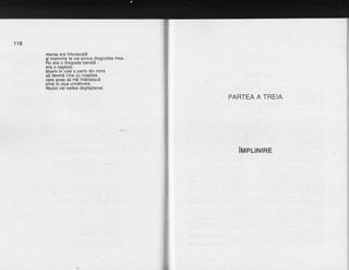 118
marea era intunecate
si memoria ta vie evoca dragostea mea.
Nu era o dragoste banald -
era o nastere,
l5sam in-voie o parte din mine
sd devind Una cu noaptea _
care avea sd md intireascd
pind in ziua urmdtoare.
Atunci vei vedea degteptarea.
PARTEA A TREIA
iupr-rrurne
 