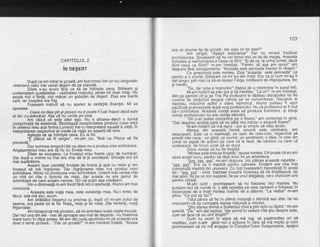 CAPITOLUL 2
iru oegenr
Dupd ce am intrat la gcoald, am fost trimis intr-un loc singuratic
-interiorul c'elui mai uscat de5ert de pe planet6.
Zilele s-au scurs firi ca se be intimple ceva. Stdteam 9i
contemolam oustietatea - vastitatea nisipului, peste tot doar nisip. Nu
exista iici o fiintd, nici micar un gobolhn de'degen. Ziua era foarte
cald. iar noaoted era friq.' Fusesem instrult sd nu apelez la calitdlile Esenlei. Mi se
sDusese:
Ceea ce deia gtii gi posezi nu-li poate fi luat inapoi dacd este
altdu cu-adeveraL A€a cd nu conta pe asta.
Am vdzut ce este alter ecio. Nu e altceva-'decit o formd
cornorimatd de existenlS. Blocheazi- receptivitatea gindu I ui (care intf d
in creierul meu sub forma Luminii) intr-o ihterpretare eguatd a vielii' ln
interpretarea respectivd el crede ci viala se separd de sine.
' Asteota'sd sa intimole ceva. Eir la fel.
'
"E plecut sa tii singur", mi-am zis, "fdrd ca Pisica sd fie
Drezentd."
' Dar numirea singurdtifiica atare nu a produs vreo schimbare.
Anoaiamentul meu era s? fiu cL Sinele meu.
Zilele se scuroeau. La inceput erau foarte usor de numdrat.
Dar dupi o vreme nu Tnai era chip sa te gi socoteala: Situalra era tot
mai supdrdtore.' Aveam doar cantitdti limitate de hrand gi apd cu mine 9i am
inceout sd md inoriiorez.
-Dar
inqriiorarea mea n-a produs vreo
schimbare. Nimic nil oroducea vreo-sihimbare. Uneori mhi venea cite
un vint ori cite o firrtund de nisip, dar acesta nu era genul de
schimbale de care aveam nevoie. Ori cel pufin aga credeam..
lntr-o dimineald m-am trezit fdri nici o speranla. Atunci am tras
concluzia:
- Aceasta este viala mea, este existenla mea. Nu-i nimic de
ficut: iatS-md aici, acum.
Am strdbdtut desertul cu privirea $i, dupd cit mi-am putut da
seama, era peste tot la fel. Nisipr'nisip gi iar nisip. Zile fierbinli, nopli
friouroase.
" Am inceout sd md oindesc. sd-mi amintesc toate vietile trecute.
Dar nici una din ele - mai dE aproabe sau mai de departe - nu insemna
mare lucru in clioa aceea. Mi-am dat curai spunindu-mipd aceasta era
doar o temd gcolard... "Dar ce gcoald?" rir-am intrebat lndatd. "Aceea
123
era un anume tip de scoalS, dar asta ce fel este?"
Am striqat: "'Astept realizarea!" Dar nu mi-am incdlcat
oromisiunea. Spilsesem'c5'nu voi folosi nici un fel de magie' Aceasta
lnCtuoea si neirivocarea a Ceea ce Sint. "Si de ce, la urma urmei, dacd
Sint ceed ce Sint?" m-am intrebat. "Pejntru cd aqa am spus!" am
rdspuns fdrd menaiamente. "Aceasta este perioadairaiului in degert."
' Ce smecheri este mintea. Zice "aceasta este perioada" ca
oenrtu ab slurta. Simteam cd-mi ies drn min[i. Era ca 9i'cum mi-ag fi
dat singur gah mat ca se-mitestez Fiinla, indiferent de imprejurare, loc
sr meotu.
' "Da, dar asta e inqrozitor" (faptul de a interpreta in acest fel).
M-am hotarit sd stdu ios si sd ineditez. "La cb?" m-am intrebat.
Atit oe. odrnint cit si pe Tria fia drofesorii le dddeau discipolilor lor fie
cuvihte'fie simboluri'asupra cdiora si se concentreze. Discipolii le
reoetau. inducind astfel' o stare hipnoticd. Atunci puteau fi ugor
odcificati si armonizati dupd voia profeborului. Nu cd profesorul ar fi vrut
5i-l coritrbteze. Acelstd'vointd
'avea sd producd iluminare. 9i totugi
vointa orofesorului nu era voiila elevului.
' ' "Ori s-ar putea concentra pe o f!oa1e," am comel'ltat in gind.
"Dar desertul acesta pare sd nu aibd nici mdcar o singurd floarel"
'M-am hotdrit'sd md a$ez - pur $i simplu sd stau acolo.
Minlea din aceasti formd umani este uimitoare, am
descooerit. Este ca o maimuti, ce sare de colo-colo, inQercind sd
orinddL cite ceva - un qind, un buvint, un sentiment, o idee. ln cele din
irrmd se aqatd de acliuni'pe care sd le facd, de oameni cu care sd
vorbeascA.-de locuri dnde sd se duc5.
Oiice numai sd nu fie linigtitd.
"Mintea asta trebuie linigtitd," spuse mintea. Ori poate cd eu am
sous acest lucru, pentru ci deia totul mi-se amesteca.
' "$Sq, g$g, ggg", mi-am rdspuns. [mi pldcea. aceastd repetilie -
"sss. sssn. Era ca o mantra oentru calmare. Evident era cea mal
c'u'n'cisEil[a mZntri oin unuiveisicu totiituseserim hipnotizafi in acest
fel - "sss. sss" - cind mamele noastri; incercau sd rie linisteascd. lar
mai apbi, fiei ile un ton supirat, fie pe unul drdgdlag, ne-o invocam unii
pentru ceilalli.
' M-ain oprit - promisesem sd nu folqsesc nici mantre. Nu
Duteam nici sd nirmdr cii, o alti repetitie pe care oamenii o folosesc in
lniercarea de a linsti mintea inainte'de a adormi. "La naiba!" m-am
olins. "Ce oot sd fac?"
' Toiul pdrea si fie in ultrmd instanld o tehnicd sau alta. lar eu
crezusem ca as cunoaste starea naturald'a omului.
"$tiu st'area divind a Sufletuluicind e plin ochicu Spirit," mi-am
amintit. "da," am dat replica, "dar avind in vedere cite gtiu despre asta,
cum se face cd nu sint linistit?"
Cum nu eram in"stare sd md roq, sd psalmodiez ori sd
meditez, cum n-ar[ gdsit nici o aqfiune in ^cqre 1d md implic Ai cum
promisebem sd nu md angajez in donsiliulCelor Doisprezece, spatiul
 