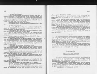 128
- Prin toate? am intrebat.
- od. ii iazut aiiiiiiete"reactii pe care oamenii te-au avut la
vederea formei tale - unii te-au scuiplat,'allii au aruncat cu pietre, allii
te-au insultat, ciliva s-au indepdrtat pulin, inora nu le-a pldcut prezenta
ta in oreaima maoazinului lor si asa mai cieparte. lmaqinea pe care o
broiebtezi e recep=tatd ca o amenihlare. $i tittugi eu md aflu 7n ei ca gi
in tine. Cum te-ai simlit cind te-au iudecat.?
- Neapreciat cum se cuvine, am raspuns"
- $i chiar egti mizeria gi murddria gi obscuritatea pe care o vdd
ei?
- Nu. Sint tot Eu lnsumi.
- Atunci, dacd Eu Sint in tine, ai un avantai asupra lor, pentru
cd Stii, iar ei au uitat gi, in consecinld, reaclioneazd fald de tine in
termenii educatiei pe care au deprins-o.
- Dar nu le-am fdcut nimic rdu, m-am plins. Se pare cd m-au
orivit orin orooriiilorochi si m-au urit. Nu-i dtept.
-'poii sd simli punindule in locul loi? Citd suferinld gi chin
trebuie sd inilure cindte vdd pe tine gi pe ingerii tdi doar ca obscuritate
si mizerie!
Mi simt singur, am exclamat. E drept, cind erarh-in degert n-
aveam cu cine sta de"vdrbd - dar aici...
- Chiar cd n-aicu cine sta de vorbd,.spuse Yoc93. pi qry sd-t!
spun de ce. Cind se na1te un om prin canalul^n47terii, uild de elinsugi.
Cum se intimpld acest'lucru, omil se simte infrfcopat 9l se proteieazd
cu o mascd. Avind aceastd mascd, uitd gi mai mult adevdrata sa naturd
giigi ascunde Sinele gi maiin adinc. [ceastd il obligd sd gdseascd o
masca g mil oroasa...
'- ...si iot asa. am comoletat. Sund a cerO vicios.
- Crtiar agd g'i este. Agadar, omul se nagte cu o fixalie. Aceasta
este cheia spre- realizare. Dacd invald sd-s[ vadd Suflbtul, devine
prdpriul lui sidpin. Dacd invald sd devind Spirit, atunci este una cu
'Domnut Univeisului.
- Oo! am exclamat. Existd, deci, doudsprczece fixaliimajore 9i
tu te afli in soatele acestei stele. lar oamenii reactioneazd cind md vdd
nu in functie de cine sint eu, ci de fixatiiie specifice.
- "Bun, incepi sd pricepi. Acdm m.ai trebuie sd inveli sd-mi
ascutlivocea dincotb de mdgtilb oamenilor. lndiferent ce-mi spun mie,
indifeirent ce-li fac lie.
- Pare greu, am spus.
- Esfe 6reu - cind porti mascd. ceea ce se intimpld ori de cite
ori te identifici iu fixalia ta.'Toli le au pb toate, numai cd unele sint mai
in adinc decit celelalte.
- Si sint douisprezece de toate? La fel ca Si Consiliul...
- Nu uita, nu tiebuie sd folose$ti nici o infoimalie de dinainte.
- De ce nu? am intrebat. Mi-ai fi de aiutor.
- Nu existd de ce-ui $i n-avem nevoie de nici un aiutor. Avem
nevoie de certitudine gi uide este certitudine nu mai este nimic
129
altceva, spuse Maestrul cu asprime.
Cb-talent am sd-mi aprind singur paie.in.cap, m-am gindit. Cu
exoerieniele mele numeroasb, ce mi:a rhai trebuii sd md Tnscriu la
Scbald?
- Ca sd te iei in primire, rdspunse vocea. Cind egti sllpinu!
sinetui propriu, ili implineSti scopil vielii. Acest lucru activeaza
ciiiiiiei nlisiunii ate. CreAbam cd te inteieseazd! Aivrea sd te ddm
dAii'acui, in miitocut pregdtirii? Ai putea sd fii angaiat.pe bani la
spitalul local Si sd-i aiuli pb oameni sd se autoanes-tez,eze' spuse
v5Cea cu cinism. .51 oiiiam, cine are nevoie de congtiintd cosmicd?------ -: Nu!am dtiiqat. imi'reouqna ideea mediocrithtii.-Mi-am amintit
cum se fdceau la spiiale implantdri de ginduri pentru
-a-i
descuraja pe
oameni sd se descopere pe ei ingigi. Nu numai ca era tals, dar era 9l
Orjreios. M-am hotdrit se ine consdcru cdii pe c-are 1d aflam.^ .
-- - -- - inainte, am spus. Nu vreau sd m'erg in altd parte. Oricit ar
dura, sd inaintim.
---***---
in oragul acesta,exista un parc central. Vizavide parc se aflau
niste sdli Oeniru conferinte unde'oamenii se adunau ca sd discute
siiieaoe lucruri de pe Tria Ra. Vocea mi-a ordonat sd devin cer$etor
iri-lcetbarc. Ca cer$etor aveam sd fiu acceptat ca infdtigare 9i aveam
sd md blasez intr-o-pozitie din care sd pot vedea cele doudsprezece
moduri'in care omul'poaie uita de sine insugi.
Am ficut acest lucru aniin gir 9i ani observat aceastd uitare-
de-Sine de mii de ori - miriade de elemple ilustrative pentru cele
Oouasorezece feluri in care acegti.oameni nu mai erau in legdurd cu
natura inimii lor. Un exemplu tipic ardta cam a$a.
CAFITOLUL 4
ADUNAREA CELOR VIZI
Pe mdsurd ce md apropiam de loculadundrii, md cuprindea un
sentiment de vid, de degertdciLne. Era o senzalie ciudatd 9i aceasta
emini-Oinspre iele doudsprezece personaje c-are se aduhaserd sd
discute orokjlema supravieluirii pe Tria Ra.
In-perioada'aceed, Tri'a Ra trecea pri4tr-o stare de. agitalie
ooliticd. Erhu foame, rdzbbi, qreve, somaj, infallie 9i se uitase de
sio-puiexistenlei. intr.erupereh [egdturii'cu Spiritul dirigfitor crea un lanl
de dafe in relatiile interumane.
" Toate hcestea imi aminteau de pdmint.
9 - Amintirile sufletulul
 