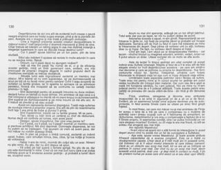 130
Desertdciunea de aici era atit de evidentd ?ncit crease o oaurd
neagrd emriiricd care ea insdsi suqea enerqie. pind si de la olantele din
parc. Acea'sta era o imaqine'si m6i tristd dpidbusirji civiliz'atiei.
- Cine a inqdduit prelzenta acestei'creatlrri dezousidtoare in
mijlocul nostru? rosti batioioritor ci doamnd impozanta si bline de sine.
Chiar trebuie si tolerdm-un ndting jegos in ceh mai disiirisd instanla a
eleganfei sqperioare in care se disbultd insusi destinul lumii?
- Cui ii pasd? spuse bdtrinul pe un ton pasiv, plin de lene
studiatd.
Stilul sdu indolent il aiutase sd reziste in multe adundriin care
nu se rezolva nimic. Relui:
- Oricum, cuiii pasd dacd nu aiunqem nicdieri?
- latd cd mie. iini pasd! Nu numdi de et, ci gi de eficienfa
acestei gedinfe, minli un tindr guvernant care, evident, era mat
preocupat de propria-i imagine .dbpartd in cadrul grupului decit de
chestiunea esentiald ce trebuia dezbdtutd.
- Situafib lumii este inqrozitoare! exclamd un membru mai
obscur. Mi-e te-amd cd nu vom-supravielui. lar pe dumneavoastd vd
acuz,pe toficd nu faceli nimic pentiu salv'arel Ochiiii erau.acoperili de
ochelari cu lentile gro6se, iar'in spaima lui aoroaoe cd se adresase
peretelui,
^fiindc-d
e-ra incapabil sd se confrrinte 'cu ceilalli mem6ri
privindu-i in fald.
- Sint dezamdgit pentru cd aceagtd intrunire nu duce niciieri,
declard furios un bdrba-i cir buze strinse. lmi amintesc cd aga ceva s-a
mai intimplat Si altdda-td Si nu mefltd si-rni pierd timoul cu Otimneavoastra^
Sint supdrat pe dumneavoastrd $i pe mine insumi ci md aflu aici. Ar
fi kebuit sd prevdd 9i sd stau acasit
Acest om reprezenta domeniul disprelului. Toatd viata suferise
de revolu[ia internd d propriitor organe. Erd.atft de plin de redentimente
incit fafa Ti era plind de bube si puroiul ii srrora.
- Sint inspiimintat, insis'td cel cu lentile qroase. Mi se pare...
- Taci, tdceti cu totii! ldtrd un certdrel cU chef de rdzLiunare.
Numai dacd voi conirola eu lumea, vom avea'pace!
- Desiqur, spuse linqusitorul. Dar cine vrea oacea ta?
- Cuiiipasi', cuiii plsh, cuiii pasd? mormdiun membru care-
gi pierduse echilibrul. Md simt deprimdt. Domneste disperarea, iar noi
nu.putem sd ne inlelegem. Toli spunem cd vrem si dvem pace, dar
nrcr macar nu vorbim aceeasi limbd.
- Am in plan sd propun o limbd comund, exclamd un individ
uscat,.hulpav, care simulfan'm?nca, bea, citea, igi'lua notile $iincerca
sd vorbeascd.
- Habar n-are de nimic, mormdi din coltulseu un avar. Nimeni
nu gtie nimic. Eu $tiu, dar nu sint dispus sd spLn.
- Ve urds-b pe tolil guierd o fbmeie aprigd. Nu gtiu de c,e, dar
ura este dominanti in mihe. Cred cd cel mai bui'lucru iare s-ar outea
intimpla acum ar.fi anularea acestei gedinle - 9i probabila lumii!'rdcni
ea, scuipind venin.
131
Acum nu mai sint speranle, addugd pe un ton sfirgit bdtrinul.
Totul este clar pus pe tapet, iar noi nu putem cddea de acord.
Adunaiea dceasta a esuat. m-am qindit. Reprezentantii se vor
intoarce in fdrile lor, tofi fixati pe piopriile fldreri gi probabil voi incepe
rdzboaiele.'semdnd atit de inltt cu felul in care ini trataserd pe mine
la intoarcerea din desert. Desi pdrea cd vorbesc unii cu altii, vorbeau
doar cu ei insisi. De fapt. nu Vorbeau decit despre ei insisi.
Cind'rim iesit.'l-am vdzut oe al doisoreizecelea-niembru - cel
lacom - vinzind trico'uii cu imaqinea adundrii,'amintiri, vederi, orice i-ar
fi putut aduce un dolar. Uitase"coglp_ft din ie motiv'se afla.acolo.
Asta da lectie! in timoul sedintei am uitat comolet cd acesti
indivizi erau Suflete bmenesti.'Madtite si felul de a fi le er'au atit de fe'st
atasate sinelui lor incit desertdcidnea'acestora - pe care am simtit-o
malcievreme si care se ooirivea cu orooria lor desbrtdciune - fixa fbrm
contururile rdtutui lor.' Spiritul, indeirdrtat, urindrea cum fortele
intunecate le diriieazd viata tot asa cum ei insisi diriieazd viata altora.
Urmdris6m toate'aspect6le patimilor'clre-i teceau si sufere.
Toate erau noi oentru mine'si in cursul scurtei lor sedinte am Dutut
vedea lucrdturilei din intregul illan material. Dar cum'cea ile-a gdpt'a
roatd imi functiona sdndtds. hu i-am iudecat. Nici oe mine nu'rn-am
judecat pentrd vina de a fi jirdecat altadata. Toate aceste patimi erau
g?l'Jali ce prevalau din cau2a uitdrii-de-Sine - din fricd 9i din tdinuirea
rrcil.
Frica, uneltirea, retragerea si ldcomia erau atributele
incaoacitdtii de a se simti in siourantd- ori de a sti ce ai de fdcut.
Evident, p'e un asemenea'fundal"orice'acliune devbnea una de auto-
protgctie, in felul acesta Sinele (care se- uitase pe sine) fiind gregit
inleles.
ln mod firesc, cei care nici mdcar nu-si maiaminteau de Fiinta
lor aveau o lene de a trAi pe care o comp"ensau cu o mulfime de
activitdfi care-i tineau ocupaii cum ar fi fab'ricarea de armanient; iar
rdzbunhrea, resbntimentul'Si Lra erau o compensatie a faptului de a nu
fi Sinele orooriu. ln asemedea conditii. cine i-ar ouiea inVinovdti oe cei
care alejeau moartea? Evident, cu iit'viata le eia maifiravd, cil btit se
ardtau mai aroganfi sau maitrigti.
Am raportat Maestrului:
- N-am vdzut sd aoard nici o altd formd de interactiune in acest
degert atunci cind nu exisia nici un fel de cunoa$tere a Sufletului.
ASa este, spuse vocea Maestrului. $i'toate aceste atribute
frineazd cdpacitatea'de a avansa conStienf. Este ca o hidrd cu
doudsprezece capete. Chiar dacd aifitrdit multi aniin aceastd lume,
md indoiesc cd ai fi vdzut nivelul interactiv ld care trdiesc oamenii.
Dacd au un obiectiv sau scol mai inalt. tot ce are sd se intimple se
petrece in cursul unei vieli. Dar cind nit au un scop mai inalt,' devin
aceastd unicd patimd, doar una - gi deSi intrd in coitact cu mulfi, ii lin
de prieteni numai pe aceia care sint e*act ca ei sau doar ugor'difeiili.
 