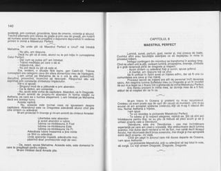 14A
eviden|5, prin contrast, grosoldnia, lipsa de omenie, violenta si abuzul.
lreclnd alternativ prin starea de gralie gi prin cea de qreatd, dm hotdrit
sa numesc acest stagiu de pregatire o expunere depurativd in vederea
primiriiin inimi a Maestrului p-erfect.
- De unde gtii
"d
d;;;i pertect e Unut? md intrebd
Mahatma.
-_tl, gtiu, am rdspuns.
Dacd'nu gtii cd ejl este, atunci nu te pot initia in cunoagterea
Celui Perfect.
- Dar cum a$ putea sti? am intrebat.
- Trdind medit'afia pe care o dd el.
- lnifiazd-md, deci.'
- Nu pot dacd nu stii cd este el.
Era, evident, o sjtualie fdri iegire, qen Catch-2Z. Trdirea
cunoagterii era categoric ceva din afara domeniului meu de inteleoere.
L-am urmat. pe Mahatma de la o ord la alta, polemiTind,
discutind, provocind,' incercind sd descopdr. Rdspurisrjt- iau era
exprimat prin constanla zimbetului impdciuifor. '
_-,. ^
lntr-o zi spuse:
- Singuruf mod de a pdtrunde e prin abandon.
- ua ta razbot, am comentat.
- Nu, acolo.este vorba de.capitulare. Abandon, ca in Dragoste.
Mi-am amintit de propriu-fti abandon in f6rma relafier cu
Aetheria, pe care, ea o num'ea
'atagarnent.
L-am intrebat pe Mahatma
oaca era acetasi lucru.
Acesta-replici:
- Nu, aceasta este tocmai ceea cb' sousesem desore
capitulare. Abandonul este ca Dragostea adevdrat5 atunci cino Stie
cine sintem cu adevdrat
M-am proiectat in tinerele gi rni-am amintit de cintecul Amadei:
Libertatea este abandon
$i acest abandon e lubire.
lubirea ce-ntotdeauna A Fost
lubirea ce-ntotdeauna Este
lubirea ce-ntotdeauna Va Fi.
Adeldrata lubire inseamnd a tine minte
ce Sint cu adevdrat.
Unde speranta inseald, adevdrurile mor.
pdstrind doai proinisiunilevielii de veci.'
. - Da, exact, spuse Mahatma. Aceasta este, este domeniulin
care te pregdtegti pentru initiere.
M-am intrebat dacd Amada gtia.
CAPITOLUL 8
MAESTRUL PERFECT
Lumind, sunet, parfum, gust, nectar $i, Tna! presus de Joatg'
Cuvintul sfint erau facultelile esentiale ce se degteptau ln mlne ln
procesul inilie'.li'
"on,ino"nt
din microbuz se transforma in acelagi timp'
Cind ne uitad'unii la altii, vedeam lumind, prospelime, tinerele' zlmbete
si o oriii reciorocd plirid de draqoste gi respect'
- Acum siniem cu adevErat frati Ei surori, spuse golerul'
- A meritat. am rdspuns toli ca unul.
sh-tii uniiidaiin Spirit aved un inleles adinc, dar sd fii una cu
comunitatea era ceva Si niai mdrel. --- - 'piocesut
secreit de initiere era atit de personal incit_.devenea
sacru. nni ieiprinilumina Sulletului meu cu Diagoste 9i un fir invizibil
Oeiui m-a teaAf Ca o floare intr-o ghirlanctd de inima Mabstrului Perfect.
eia lieieu prezent in iniria mea, iar dorinla mea de a li lizic
aldturi de el cregtea din ce in ce.
---***---
M-am intors in Oceana 9i prietenii nu m-au recunoscut'
Credeau ce eram poate aga de ugoi dln cauzd cd murisem. Unii m-au
icuiiica:imicc'eptat spelareabreierului,alili ce m-a$ fi ndscut din
nou. Numai Aetheria a inleles.
l-am spus:
- ie voi revedea la oicioarele Maestrului Perfect'
- fe iuOesc siiti redpect alegerea, replicd ea. $tii ce sint aici
intotdeauna pentru tine, iar bu stiu dd trebuie sd pleci-acum 9i sd-ti
urmezi orooria cale a Devotiunii.
'-Deivotiune. asta eira. Devotiunea - cea mai incintdtoare
exoerienti od care am visat-o vreodaid. Mai strdlucitoare decit lumina
iolrelui,'mbi dulce decit nectarul a mii de flori, mai caldd decit ldcaggl
focului, mai rdcoroasd decit briza oceanului, mai dragd 9i mai apropiatd
inimii decit orooria- rni viali.
Cind a'm pdgit in dvionul care md ducea departe de Oceana,
i-am sous Aetheriei:
' - La picioarele Maestrului, poti cu adevSrat sd lagitotulin voie,
sd curgd. Cu tolii sintem Dragoste, Dragoste, Dragoste.
 